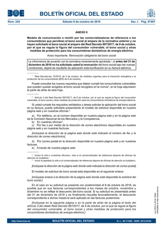 BOLETÍN OFICIAL DEL ESTADO
Núm. 242	 Sábado 6 de octubre de 2018	 Sec. I. Pág. 97467
ANEXO II
Modelo de comunicación a remitir por las comercializadoras de referencia a los
consumidores que percibían el bono social al amparo de la normativa anterior y no
hayan solicitado el bono social al amparo del Real Decreto 897/2017, de 6 de octubre,
por el que se regula la figura del consumidor vulnerable, el bono social y otras
medidas de protección para los consumidores domésticos de energía eléctrica
Aviso importante. Renovación obligatoria del bono social
Le informamos de acuerdo con la normativa recientemente aprobada 1
, si antes del 31 de
diciembre de 2018 no ha solicitado usted la renovación del bono social bajo las nuevas
condiciones, dejará de resultarle de aplicación esta bonificación en su factura eléctrica.
1
  Real Decreto-ley 15/2018, de 5 de octubre, de medidas urgentes para la transición energética y la
protección de los consumidores (BOE de 6 de octubre).
Puede consultar los nuevos requisitos que deben cumplir los consumidores vulnerables
que pueden quedar acogidos al bono social recogidos en la norma2
, en la hoja adjunta/en
la parte de atrás de esta hoja.
2
  Artículo 3 del Real Decreto 897/2017, de 6 de octubre, por el que se regula la figura del consumidor
vulnerable, el bono social y otras medidas de protección para los consumidores domésticos de energía eléctrica.
Si usted cumple los requisitos señalados y desea solicitar la aplicación del bono social
en su factura, puede solicitarlo presentando el modelo de solicitud disponible en nuestra
página web y en nuestras oficinas 3
:
a)  Por teléfono, en el número disponible en nuestra página web y en la página web
de la Comisión Nacional de los Mercados y la Competencia.
b)  En nuestras oficinas 4
.
c)  Por fax o por medio de la dirección de correo electrónico disponibles en nuestra
página web y en nuestras facturas.
[inclúyase la dirección de la página web donde está indicado el número de fax y la
dirección de correo electrónico]
d)  Por correo postal en la dirección disponible en nuestra página web y en nuestras
facturas.
e)  A través de nuestra página web.
3
  Incluir la cita a «nuestras oficinas», sólo si el comercializador de referencia dispone de oficinas de
atención al ciudadano.
4
  Incluir el apartado b) sólo si el comercializador de referencia dispone de oficinas de atención al ciudadano.
[inclúyase la dirección de la página web donde está indicada la dirección de correo postal]
El modelo de solicitud de bono social está disponible en el siguiente enlace:
[inclúyase enlace a la dirección de la página web donde está disponible la solicitud del
bono social.]
En el caso en su solicitud se presente con posterioridad al 8 de octubre de 2018, es
posible que en sus facturas correspondientes a los meses de octubre, noviembre y
diciembre no se refleje el descuento del bono social. Si su solicitud es presentada antes
del 31 de diciembre de 2018 y es finalmente resuelta favorablemente, el descuento
correspondiente a dichos meses le será aplicado en las facturas posteriores.
[Inclúyase en la siguiente página o en la parte de atrás de la página el texto del
artículo 3 del citado Real Decreto 897/2017, de 6 de octubre, por el que se regula la figura
del consumidor vulnerable, el bono social y otras medidas de protección para los
consumidores domésticos de energía eléctrica.]
cve:BOE-A-2018-13593
Verificableenhttp://www.boe.es
http://www.boe.es	 BOLETÍN OFICIAL DEL ESTADO	 D. L.: M-1/1958 - ISSN: 0212-033X
 