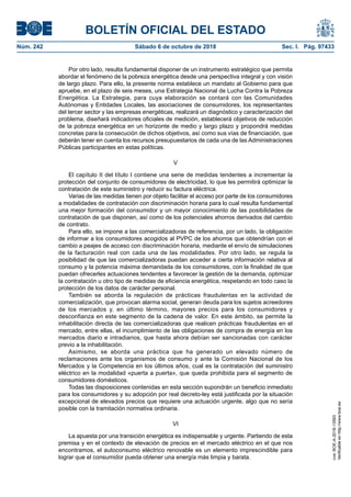 BOLETÍN OFICIAL DEL ESTADO
Núm. 242	 Sábado 6 de octubre de 2018	 Sec. I. Pág. 97433
Por otro lado, resulta fundamental disponer de un instrumento estratégico que permita
abordar el fenómeno de la pobreza energética desde una perspectiva integral y con visión
de largo plazo. Para ello, la presente norma establece un mandato al Gobierno para que
apruebe, en el plazo de seis meses, una Estrategia Nacional de Lucha Contra la Pobreza
Energética. La Estrategia, para cuya elaboración se contará con las Comunidades
Autónomas y Entidades Locales, las asociaciones de consumidores, los representantes
del tercer sector y las empresas energéticas, realizará un diagnóstico y caracterización del
problema, diseñará indicadores oficiales de medición, establecerá objetivos de reducción
de la pobreza energética en un horizonte de medio y largo plazo y propondrá medidas
concretas para la consecución de dichos objetivos, así como sus vías de financiación, que
deberán tener en cuenta los recursos presupuestarios de cada una de las Administraciones
Públicas participantes en estas políticas.
V
El capítulo II del título I contiene una serie de medidas tendentes a incrementar la
protección del conjunto de consumidores de electricidad, lo que les permitirá optimizar la
contratación de este suministro y reducir su factura eléctrica.
Varias de las medidas tienen por objeto facilitar el acceso por parte de los consumidores
a modalidades de contratación con discriminación horaria para lo cual resulta fundamental
una mejor formación del consumidor y un mayor conocimiento de las posibilidades de
contratación de que disponen, así como de los potenciales ahorros derivados del cambio
de contrato.
Para ello, se impone a las comercializadoras de referencia, por un lado, la obligación
de informar a los consumidores acogidos al PVPC de los ahorros que obtendrían con el
cambio a peajes de acceso con discriminación horaria, mediante el envío de simulaciones
de la facturación real con cada una de las modalidades. Por otro lado, se regula la
posibilidad de que las comercializadoras puedan acceder a cierta información relativa al
consumo y la potencia máxima demandada de los consumidores, con la finalidad de que
puedan ofrecerles actuaciones tendentes a favorecer la gestión de la demanda, optimizar
la contratación u otro tipo de medidas de eficiencia energética, respetando en todo caso la
protección de los datos de carácter personal.
También se aborda la regulación de prácticas fraudulentas en la actividad de
comercialización, que provocan alarma social, generan deuda para los sujetos acreedores
de los mercados y, en último término, mayores precios para los consumidores y
desconfianza en este segmento de la cadena de valor. En este ámbito, se permite la
inhabilitación directa de las comercializadoras que realicen prácticas fraudulentas en el
mercado, entre ellas, el incumplimiento de las obligaciones de compra de energía en los
mercados diario e intradiarios, que hasta ahora debían ser sancionadas con carácter
previo a la inhabilitación.
Asimismo, se aborda una práctica que ha generado un elevado número de
reclamaciones ante los organismos de consumo y ante la Comisión Nacional de los
Mercados y la Competencia en los últimos años, cual es la contratación del suministro
eléctrico en la modalidad «puerta a puerta», que queda prohibida para el segmento de
consumidores domésticos.
Todas las disposiciones contenidas en esta sección supondrán un beneficio inmediato
para los consumidores y su adopción por real decreto-ley está justificada por la situación
excepcional de elevados precios que requiere una actuación urgente, algo que no sería
posible con la tramitación normativa ordinaria.
VI
La apuesta por una transición energética es indispensable y urgente. Partiendo de esta
premisa y en el contexto de elevación de precios en el mercado eléctrico en el que nos
encontramos, el autoconsumo eléctrico renovable es un elemento imprescindible para
lograr que el consumidor pueda obtener una energía más limpia y barata.
cve:BOE-A-2018-13593
Verificableenhttp://www.boe.es
 