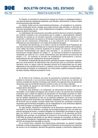 BOLETÍN OFICIAL DEL ESTADO
Núm. 242	 Sábado 6 de octubre de 2018	 Sec. I. Pág. 97434
En España, la actividad de autoconsumo apenas ha iniciado su despliegue debido a
una serie de barreras regulatorias existentes, que dificultan, desincentivan o hacen inviable
económicamente esta actividad.
Lo anterior impide que los consumidores-productores, y la sociedad en su conjunto,
puedan beneficiarse de las ventajas que puede acarrear esta actividad, en términos de
menores necesidades de red, mayor independencia energética y menores emisiones de
gases de efecto invernadero.
La implantación del autoconsumo renovable permitirá disminuir la factura energética
con carácter inmediato a los consumidores que lo instalen y, adicionalmente, detraerá
demanda de energía en el mercado mayorista, contribuyendo de esta manera a una
contención y disminución de precios en el mercado mayorista de energía eléctrica, a una
mejora de las condiciones ambientales y a una reducción de la importación de
hidrocarburos que redundará en una mejora de la balanza de pagos
El presente real decreto-ley, en su título II, asume el contenido de la Proposición de
Ley sobre autoconsumo presentada por la mayoría de los grupos políticos del Congreso,
como reflejo del amplio consenso existente en la materia. En esencia, introduce tres
principios fundamentales que regirán esta actividad: i)  se reconoce el derecho a
autoconsumir energía eléctrica sin cargos; ii)  se reconoce el derecho al autoconsumo
compartido por parte de uno o varios consumidores para aprovechar las economías de
escala; y iii)  se introduce el principio de simplificación administrativa y técnica,
especialmente para las instalaciones de pequeña potencia.
En definitiva, el desarrollo del autoconsumo permitirá la puesta a disposición inmediata
para los consumidores de alternativas más económicas para su suministro eléctrico,
operando como un seguro ante los elevados precios de la electricidad que se están
registrando en los mercados de futuros. Lo anterior, junto con el retraso en el desarrollo de
esta actividad en España, en comparación con otros países, justifica la adopción urgente
de estas medidas mediante la presente norma.
VII
En el título III se introduce una serie de actuaciones normativas encaminadas a
acelerar la transición a una economía descarbonizada, de forma que se eliminen de
manera inmediata las barreras normativas que impiden a los agentes tomar las decisiones
necesarias para que la referida transición se lleve a cabo con la mayor celeridad.
Las medidas se agrupan en dos ámbitos, cada uno de los cuales es objeto de un
capítulo dentro del título III.
El primero está dedicado a la integración de electricidad de fuentes de energía
renovables, con el objetivo de asegurar que se lleven a cabo y se culminen las inversiones
necesarias para cumplir los objetivos de penetración de renovables asumidos en 2020.
Además, tratándose de proyectos con un extenso periodo de maduración, es necesario
que las señales regulatorias se den con la suficiente antelación, por lo que se adoptan
algunas disposiciones tendentes a dar visibilidad, estabilidad y confianza a los inversores,
de tal forma que se pueden movilizar desde este momento las cuantiosas inversiones
requeridas para la transición energética, que se materializará en unos ambiciosos objetivos
en la Unión Europea y en España en el horizonte 2030.
En este sentido, mediante la modificación de la disposición transitoria octava de la
Ley 24/2013, de 26 de diciembre, se otorga una prórroga excepcional y por una sola vez,
para los permisos de acceso y conexión otorgados con anterioridad a la entrada en vigor de
esta Ley 24/2013, en cuya ausencia caducarían el próximo 31 de diciembre de 2018.
Mediante esta prórroga, se posibilitará la entrada en funcionamiento en 2020 de los
9.000 MW de potencia adjudicada en las últimas subastas de renovables, evitando una
nueva solicitud, tramitación y otorgamiento que, con seguridad, impediría alcanzar el objetivo
del 20 % de energía final renovable en ese año.
En la misma línea, mediante dos disposiciones adicionales, se adoptan medidas
tendentes a evitar la especulación y asegurar la finalización de los proyectos con derechos
de acceso a la red otorgados, elevando las garantías exigidas e imponiendo obligaciones
cve:BOE-A-2018-13593
Verificableenhttp://www.boe.es
 