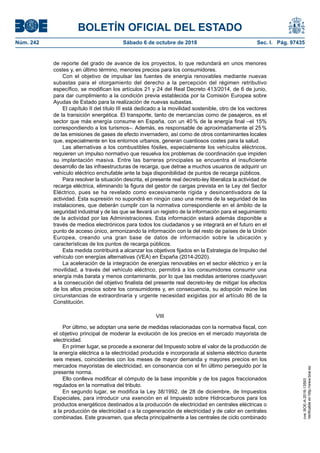 BOLETÍN OFICIAL DEL ESTADO
Núm. 242	 Sábado 6 de octubre de 2018	 Sec. I. Pág. 97435
de reporte del grado de avance de los proyectos, lo que redundará en unos menores
costes y, en último término, menores precios para los consumidores.
Con el objetivo de impulsar las fuentes de energía renovables mediante nuevas
subastas para el otorgamiento del derecho a la percepción del régimen retributivo
específico, se modifican los artículos 21 y 24 del Real Decreto 413/2014, de 6 de junio,
para dar cumplimiento a la condición previa establecida por la Comisión Europea sobre
Ayudas de Estado para la realización de nuevas subastas.
El capítulo II del título III está dedicado a la movilidad sostenible, otro de los vectores
de la transición energética. El transporte, tanto de mercancías como de pasajeros, es el
sector que más energía consume en España, con un 40 % de la energía final –el 15%
correspondiendo a los turismos–. Además, es responsable de aproximadamente el 25 %
de las emisiones de gases de efecto invernadero, así como de otros contaminantes locales
que, especialmente en los entornos urbanos, generan cuantiosos costes para la salud.
Las alternativas a los combustibles fósiles, especialmente los vehículos eléctricos,
requieren un impulso normativo que resuelva los problemas de coordinación que impiden
su implantación masiva. Entre las barreras principales se encuentra el insuficiente
desarrollo de las infraestructuras de recarga, que detrae a muchos usuarios de adquirir un
vehículo eléctrico enchufable ante la baja disponibilidad de puntos de recarga públicos.
Para resolver la situación descrita, el presente real decreto-ley liberaliza la actividad de
recarga eléctrica, eliminando la figura del gestor de cargas prevista en la Ley del Sector
Eléctrico, pues se ha revelado como excesivamente rígida y desincentivadora de la
actividad. Esta supresión no supondrá en ningún caso una merma de la seguridad de las
instalaciones, que deberán cumplir con la normativa correspondiente en el ámbito de la
seguridad industrial y de las que se llevará un registro de la información para el seguimiento
de la actividad por las Administraciones. Esta información estará además disponible a
través de medios electrónicos para todos los ciudadanos y se integrará en el futuro en el
punto de acceso único, armonizando la información con la del resto de países de la Unión
Europea, creando una gran base de datos de información sobre la ubicación y
características de los puntos de recarga públicos.
Esta medida contribuirá a alcanzar los objetivos fijados en la Estrategia de Impulso del
vehículo con energías alternativas (VEA) en España (2014-2020).
La aceleración de la integración de energías renovables en el sector eléctrico y en la
movilidad, a través del vehículo eléctrico, permitirá a los consumidores consumir una
energía más barata y menos contaminante, por lo que las medidas anteriores coadyuvan
a la consecución del objetivo finalista del presente real decreto-ley de mitigar los efectos
de los altos precios sobre los consumidores y, en consecuencia, su adopción reúne las
circunstancias de extraordinaria y urgente necesidad exigidas por el artículo 86 de la
Constitución.
VIII
Por último, se adoptan una serie de medidas relacionadas con la normativa fiscal, con
el objetivo principal de moderar la evolución de los precios en el mercado mayorista de
electricidad.
En primer lugar, se procede a exonerar del Impuesto sobre el valor de la producción de
la energía eléctrica a la electricidad producida e incorporada al sistema eléctrico durante
seis meses, coincidentes con los meses de mayor demanda y mayores precios en los
mercados mayoristas de electricidad, en consonancia con el fin último perseguido por la
presente norma.
Ello conlleva modificar el cómputo de la base imponible y de los pagos fraccionados
regulados en la normativa del tributo.
En segundo lugar, se modifica la Ley 38/1992, de 28 de diciembre, de Impuestos
Especiales, para introducir una exención en el Impuesto sobre Hidrocarburos para los
productos energéticos destinados a la producción de electricidad en centrales eléctricas o
a la producción de electricidad o a la cogeneración de electricidad y de calor en centrales
combinadas. Este gravamen, que afecta principalmente a las centrales de ciclo combinado
cve:BOE-A-2018-13593
Verificableenhttp://www.boe.es
 