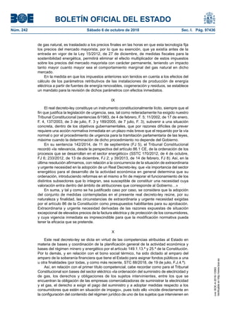 BOLETÍN OFICIAL DEL ESTADO
Núm. 242	 Sábado 6 de octubre de 2018	 Sec. I. Pág. 97436
de gas natural, es trasladado a los precios finales en las horas en que esta tecnología fija
los precios del mercado mayorista, por lo que su exención, que ya existía antes de la
entrada en vigor de la Ley 15/2012, de 27 de diciembre, de medidas fiscales para la
sostenibilidad energética, permitirá eliminar el efecto multiplicador de estos impuestos
sobre los precios del mercado mayorista con carácter permanente, teniendo un impacto
tanto mayor cuanto mayor sea el comportamiento marginal del gas natural en dicho
mercado.
En la medida en que los impuestos anteriores son tenidos en cuenta a los efectos del
cálculo de los parámetros retributivos de las instalaciones de producción de energía
eléctrica a partir de fuentes de energía renovables, cogeneración y residuos, se establece
un mandato para la revisión de dichos parámetros con efectos inmediatos.
IX
El real decreto-ley constituye un instrumento constitucionalmente lícito, siempre que el
fin que justifica la legislación de urgencia, sea, tal como reiteradamente ha exigido nuestro
Tribunal Constitucional (sentencias 6/1983, de 4 de febrero, F. 5; 11/2002, de 17 de enero,
F. 4, 137/2003, de 3 de julio, F. 3 y 189/2005, de 7 julio, F. 3), subvenir a una situación
concreta, dentro de los objetivos gubernamentales, que por razones difíciles de prever
requiere una acción normativa inmediata en un plazo más breve que el requerido por la vía
normal o por el procedimiento de urgencia para la tramitación parlamentaria de las leyes,
máxime cuando la determinación de dicho procedimiento no depende del Gobierno.
En su sentencia 142/2014, de 11 de septiembre (FJ 5), el Tribunal Constitucional
recordó «la relevancia, desde la perspectiva del artículo 86.1 CE, de la ordenación de los
procesos que se desarrollan en el sector energético» (SSTC 170/2012, de 4 de octubre,
FJ 6; 233/2012, de 13 de diciembre, FJ 2; y 39/2013, de 14 de febrero, FJ 8). Así, en la
última resolución afirmamos, con relación a la concurrencia de la situación de extraordinaria
y urgente necesidad en la adopción de un Real Decreto-ley, que «la importancia del sector
energético para el desarrollo de la actividad económica en general determina que su
ordenación, introduciendo reformas en el mismo a fin de mejorar el funcionamiento de los
distintos subsectores que lo integran, sea susceptible de constituir una necesidad cuya
valoración entra dentro del ámbito de atribuciones que corresponde al Gobierno…»
En suma, y tal y como se ha justificado caso por caso, se considera que la adopción
del conjunto de medidas contempladas en el presente real decreto-ley reúne, por su
naturaleza y finalidad, las circunstancias de extraordinaria y urgente necesidad exigidas
por el artículo 86 de la Constitución como presupuestos habilitantes para su aprobación.
Extraordinaria y urgente necesidad derivadas de las razones expuestas de situación
excepcional de elevados precios de la factura eléctrica y de protección de los consumidores,
y cuya vigencia inmediata es imprescindible para que la modificación normativa pueda
tener la eficacia que se pretende.
X
Este real decreto-ley se dicta en virtud de las competencias atribuidas al Estado en
materia de bases y coordinación de la planificación general de la actividad económica y
bases del régimen minero y energético por el artículo 149.1.13.ª y 25.ª de la Constitución.
Por lo demás, y en relación con el bono social térmico, ha sido dictado al amparo del
amparo de la soberanía financiera que tiene el Estado para asignar fondos públicos a una
u otra finalidades (por todas, y como más reciente, STC 88/2018, de 19 de julio, F.J.4.ª).
Así, en relación con el primer título competencial, cabe recordar como para el Tribunal
Constitucional son bases del sector eléctrico «la ordenación del suministro de electricidad y
de gas, los derechos y obligaciones de los sujetos intervinientes, entre los que se
encuentran la obligación de las empresas comercializadoras de suministrar la electricidad
y el gas, el derecho a exigir el pago del suministro y a adoptar medidas respecto a los
consumidores que estén en situación de impago», pues todo ello «incide directamente en
la configuración del contenido del régimen jurídico de uno de los sujetos que intervienen en
cve:BOE-A-2018-13593
Verificableenhttp://www.boe.es
 