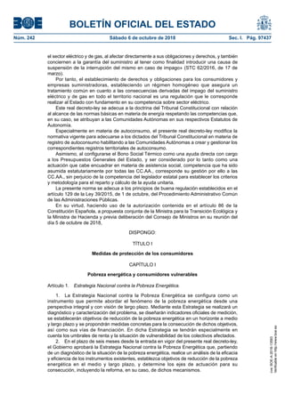 BOLETÍN OFICIAL DEL ESTADO
Núm. 242	 Sábado 6 de octubre de 2018	 Sec. I. Pág. 97437
el sector eléctrico y de gas, al afectar directamente a sus obligaciones y derechos, y también
conciernen a la garantía del suministro al tener como finalidad introducir una causa de
suspensión de la interrupción del mismo en caso de impago» (STC 62/2016, de 17 de
marzo).
Por tanto, el establecimiento de derechos y obligaciones para los consumidores y
empresas suministradoras, estableciendo un régimen homogéneo que asegura un
tratamiento común en cuanto a las consecuencias derivadas del impago del suministro
eléctrico y de gas en todo el territorio nacional es una regulación que le corresponde
realizar al Estado con fundamento en su competencia sobre sector eléctrico.
Este real decreto-ley se adecua a la doctrina del Tribunal Constitucional con relación
al alcance de las normas básicas en materia de energía respetando las competencias que,
en su caso, se atribuyan a las Comunidades Autónomas en sus respectivos Estatutos de
Autonomía.
Especialmente en materia de autoconsumo, el presente real decreto-ley modifica la
normativa vigente para adecuarse a los dictados del Tribunal Constitucional en materia de
registro de autoconsumo habilitando a las Comunidades Autónomas a crear y gestionar los
correspondientes registros territoriales de autoconsumo.
Asimismo, al configurarse el Bono Social Térmico como una ayuda directa con cargo
a los Presupuestos Generales del Estado, y ser considerado por lo tanto como una
actuación que cabe encuadrar en materia de asistencia social, competencia que ha sido
asumida estatutariamente por todas las CC.AA., corresponde su gestión por ello a las
CC.AA., sin perjuicio de la competencia del legislador estatal para establecer los criterios
y metodología para el reparto y cálculo de la ayuda unitaria.
La presente norma se adecua a los principios de buena regulación establecidos en el
artículo 129 de la Ley 39/2015, de 1 de octubre, del Procedimiento Administrativo Común
de las Administraciones Públicas.
En su virtud, haciendo uso de la autorización contenida en el artículo 86 de la
Constitución Española, a propuesta conjunta de la Ministra para la Transición Ecológica y
la Ministra de Hacienda y previa deliberación del Consejo de Ministros en su reunión del
día 5 de octubre de 2018,
DISPONGO:
TÍTULO I
Medidas de protección de los consumidores
CAPÍTULO I
Pobreza energética y consumidores vulnerables
Artículo 1.  Estrategia Nacional contra la Pobreza Energética.
1.  La Estrategia Nacional contra la Pobreza Energética se configura como un
instrumento que permite abordar el fenómeno de la pobreza energética desde una
perspectiva integral y con visión de largo plazo. Mediante esta Estrategia se realizará un
diagnóstico y caracterización del problema, se diseñarán indicadores oficiales de medición,
se establecerán objetivos de reducción de la pobreza energética en un horizonte a medio
y largo plazo y se propondrán medidas concretas para la consecución de dichos objetivos,
así como sus vías de financiación. En dicha Estrategia se tendrán especialmente en
cuenta los umbrales de renta y la situación de vulnerabilidad de los colectivos afectados.
2.  En el plazo de seis meses desde la entrada en vigor del presente real decreto-ley,
el Gobierno aprobará la Estrategia Nacional contra la Pobreza Energética que, partiendo
de un diagnóstico de la situación de la pobreza energética, realice un análisis de la eficacia
y eficiencia de los instrumentos existentes, establezca objetivos de reducción de la pobreza
energética en el medio y largo plazo, y determine los ejes de actuación para su
consecución, incluyendo la reforma, en su caso, de dichos mecanismos.
cve:BOE-A-2018-13593
Verificableenhttp://www.boe.es
 