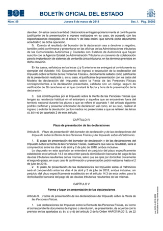 BOLETÍN OFICIAL DEL ESTADO
Núm. 59	 Jueves 8 de marzo de 2018	 Sec. I. Pág. 28002
devolver. En estos casos la entidad colaboradora entregará posteriormente al contribuyente
justificante de la presentación e ingreso realizados en su caso, de acuerdo con las
especificaciones recogidas en el anexo V de esta orden, que servirá como documento
acreditativo de dicha operación.
f)	 Cuando el resultado del borrador de la declaración sea a devolver o negativo,
también podrá confirmarse y presentarse en las oficinas de las Administraciones tributarias
de las Comunidades Autónomas y Ciudades con Estatuto de Autonomía que hayan
suscrito con la Agencia Estatal de Administración Tributaria un convenio de colaboración
para la implantación de sistemas de ventanilla única tributaria, en los términos previstos en
dicho convenio.
En los casos, señalados en las letras c) y f) anteriores se entregará al contribuyente su
ejemplar del «Modelo 100. Documento de ingreso o devolución de la declaración del
Impuesto sobre la Renta de las Personas Físicas», debidamente sellado como justificante
de la presentación realizada o, en su caso, el justificante de presentación con los datos del
Modelo de declaración del Impuesto sobre la Renta de las Personas Físicas
correspondientes a la declaración presentada, validado con un código seguro de
verificación de 16 caracteres en el que constará la fecha y hora de la presentación de la
declaración.
3.  Los contribuyentes por el Impuesto sobre la Renta de las Personas Físicas que
tengan su residencia habitual en el extranjero y aquellos que se encuentren fuera del
territorio nacional durante los plazos a que se refiere el apartado 1 del artículo siguiente
podrán confirmar y presentar el borrador de declaración así como, en su caso, realizar el
ingreso o solicitar la devolución por los medios no presenciales a que se refieren las letras
a), b) y e) del apartado 2 de este artículo.
CAPÍTULO IV
Plazo de presentación de las declaraciones
Artículo 8.  Plazo de presentación del borrador de declaración y de las declaraciones del
Impuesto sobre la Renta de las Personas Físicas y del Impuesto sobre el Patrimonio.
1.  El plazo de presentación del borrador de declaración y de las declaraciones del
Impuesto sobre la Renta de las Personas Físicas, cualquiera que sea su resultado, será el
comprendido entre los días 4 de abril y 2 de julio de 2018, ambos inclusive.
Lo dispuesto en este apartado se entenderá sin perjuicio del plazo específicamente
establecido en el artículo 14.3 de esta orden para la domiciliación bancaria del pago de las
deudas tributarias resultantes de las mismas, salvo que se opte por domiciliar únicamente
el segundo plazo, en cuyo caso la confirmación y presentación podrá realizarse hasta el 2
de julio de 2018.
2.  El plazo de presentación de las declaraciones del Impuesto sobre el Patrimonio
será el comprendido entre los días 4 de abril y 2 de julio de 2018, ambos inclusive, sin
perjuicio del plazo específicamente establecido en el artículo 14.3 de esta orden, para la
domiciliación bancaria del pago de las deudas tributarias resultantes de las mismas.
CAPÍTULO V
Forma y lugar de presentación de las declaraciones
Artículo 9.  Forma de presentación de las declaraciones del Impuesto sobre la Renta de
las Personas Físicas.
1.  Las declaraciones del Impuesto sobre la Renta de las Personas Físicas, así como
el correspondiente documento de ingreso o devolución, se presentarán, de acuerdo con lo
previsto en los apartados a), b), c) y d) del artículo 2 de la Orden HAP/2194/2013, de 22
cve:BOE-A-2018-3232
Verificableenhttp://www.boe.es
 