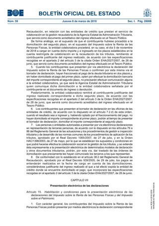 BOLETÍN OFICIAL DEL ESTADO
Núm. 59	 Jueves 8 de marzo de 2018	 Sec. I. Pág. 28008
Recaudación, en relación con las entidades de crédito que prestan el servicio de
colaboración en la gestión recaudatoria de la Agencia Estatal de Administración Tributaria,
que servirá como documento acreditativo del ingreso efectuado en el Tesoro Público.
De forma análoga, en el supuesto de que el contribuyente hubiese procedido a la
domiciliación del segundo plazo, en el supuesto del Impuesto sobre la Renta de las
Personas Físicas, la entidad colaboradora procederá, en su caso, el día 5 de noviembre
de 2018 a cargar en cuenta dicho importe y a ingresarlo en los plazos establecidos en la
cuenta restringida de colaboración en la recaudación de los tributos, remitiendo al
contribuyente justificante del ingreso realizado, de acuerdo con las especificaciones
recogidas en el apartado 2 del artículo 3 de la citada Orden EHA/2027/2007, de 28 de
junio, que servirá como documento acreditativo del ingreso efectuado en el Tesoro Público.
5.  Cuando los contribuyentes que presenten por vía electrónica la declaración del
Impuesto sobre la Renta de las Personas Físicas o confirmen por esta misma vía el
borrador de declaración, hayan fraccionado el pago de la deuda tributaria en dos plazos y,
sin haber domiciliado el pago del primer plazo, opten por efectuar la domiciliación bancaria
del importe correspondiente al segundo plazo, no precisarán efectuar comunicación alguna
a la entidad colaboradora, ya que será la Agencia Estatal de Administración Tributaria
quien comunique dicha domiciliación a la entidad colaboradora señalada por el
contribuyente en el documento de ingreso o devolución.
Posteriormente, la entidad colaboradora remitirá al contribuyente justificante del
ingreso realizado correspondiente a dicho segundo plazo, de acuerdo con las
especificaciones recogidas en el apartado 2 del artículo 3 de la Orden EHA/2027/2007,
de 28 de junio, que servirá como documento acreditativo del ingreso efectuado en el
Tesoro Público.
6.  Los contribuyentes que presenten el borrador de declaración en las oficinas de las
entidades de crédito, de acuerdo con lo dispuesto en el artículo 7.2.d) de esta orden,
cuando el resultado sea a ingresar y, habiendo optado por el fraccionamiento del pago, no
hayan domiciliado el importe correspondiente al primer plazo, podrán al tiempo de presentar
el borrador de declaración, domiciliar el importe correspondiente al segundo plazo.
7.  Las personas o entidades autorizadas a presentar por vía electrónica declaraciones
en representación de terceras personas, de acuerdo con lo dispuesto en los artículos 79 a
86 del Reglamento General de las actuaciones y los procedimientos de gestión e inspección
tributaria y de desarrollo de las normas comunes de los procedimientos de aplicación de los
tributos, aprobado por el Real Decreto 1065/2007, de 27 de julio, y en la Orden
HAC/1398/2003, de 27 de mayo, por la que se establecen los supuestos y condiciones en
que podrá hacerse efectiva la colaboración social en la gestión de los tributos, y se extiende
ésta expresamente a la presentación electrónica de determinados modelos de declaración
y otros documentos tributarios, podrán, por esta vía, dar traslado de las órdenes de
domiciliación que previamente les hayan comunicado los terceros a los que representan.
8.  De conformidad con lo establecido en el artículo 38.2 del Reglamento General de
Recaudación, aprobado por el Real Decreto 939/2005, de 29 de julio, los pagos se
entenderán realizados en la fecha de cargo en cuenta de las domiciliaciones,
considerándose justificante del ingreso realizado el que a tal efecto expida la entidad de
crédito donde se encuentre domiciliado el pago, que incorporará las especificaciones
recogidas en el apartado 2 del artículo 3 de la citada Orden EHA/2027/2007, de 28 de junio.
CAPÍTULO VII
Presentación electrónica de las declaraciones
Artículo 15.  Habilitación y condiciones para la presentación electrónica de las
declaraciones del Impuesto sobre la Renta de las Personas Físicas y del Impuesto
sobre el Patrimonio.
1.  Con carácter general, los contribuyentes del Impuesto sobre la Renta de las
Personas Físicas podrán presentar por medios electrónicos la declaración correspondiente
cve:BOE-A-2018-3232
Verificableenhttp://www.boe.es
 