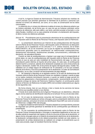 BOLETÍN OFICIAL DEL ESTADO
Núm. 59	 Jueves 8 de marzo de 2018	 Sec. I. Pág. 28010
A tal fin, la Agencia Estatal de Administración Tributaria adoptará las medidas de
control precisas que permitan garantizar la identidad de la persona o personas que
solicitan el número de referencia, así como, en su caso, la conservación de los datos
comunicados.
La obtención de un número de referencia invalida el número de referencia anterior que
se hubiera solicitado, de tal forma que, en caso de que se hubieran solicitado varios
números de referencia, sólo será válido y, por tanto, permitirá acceder al borrador o a los
datos fiscales, modificar y en su caso presentar el borrador o la declaración del impuesto,
el último número de referencia solicitado.
Artículo 16.  Procedimiento para la presentación electrónica de las autoliquidaciones del
Impuesto sobre la Renta de las Personas Físicas y del Impuesto sobre el Patrimonio.
1.  La presentación electrónica por Internet de las autoliquidaciones del Impuesto
sobre la Renta de las Personas Físicas y del Impuesto sobre el Patrimonio se efectuarán
de acuerdo con lo establecido en los artículos 7 a 11, ambos inclusive, de la Orden
HAP/2194/2013, de 22 de noviembre, por la que se regulan los procedimientos y las
condiciones generales para la presentación de determinadas autoliquidaciones,
declaraciones informativas, declaraciones censales, comunicaciones y solicitudes de
devolución, de naturaleza tributaria.
Cuando se trate de autoliquidaciones a ingresar cuyo pago sea el correspondiente al
primer plazo, en caso de autoliquidaciones del Impuesto sobre la Renta de las Personas
Físicas en que se opte por esta modalidad de fraccionamiento del pago, la orden de
domiciliación podrá referirse al importe del primer plazo. En este caso, el contribuyente
deberá imprimir y conservar, además de la declaración aceptada así como el documento de
ingreso o devolución, modelo 100, el documento de ingreso del segundo plazo, modelo 102,
validados con un código seguro de verificación de 16 caracteres y en los que constará,
además de la fecha y hora de la presentación de la declaración, la orden de domiciliación
efectuada y, en su caso, la opción de fraccionamiento de pago elegida.
2.  No obstante lo dispuesto en el apartado anterior, en el caso de declaraciones del
Impuesto sobre la Renta de las Personas Físicas con resultado a ingresar, cuando el pago
no se realice mediante domiciliación bancaria o cuando se realice el pago parcial con
solicitud de aplazamiento o fraccionamiento, compensación, reconocimiento de deuda o
mediante entrega de bienes del Patrimonio Histórico Español, el contribuyente podrá
obtener el Número de Referencia Completo (NRC) de la entidad colaboradora por alguna
de las siguientes vías:
De forma directa, bien en sus oficinas o bien a través de los servicios de banca
electrónica que aquéllas presten a sus clientes.
A través de la sede electrónica de la Agencia Tributaria por vía electrónica, utilizando
alguno de los sistemas de identificación descritos en el artículo 15.4.a) o b) de esta orden.
3.  En el caso de declaraciones conjuntas del Impuesto sobre la Renta de las
Personas Físicas formuladas por ambos cónyuges, para su presentación electrónica será
necesario además, comunicar el número de identificación fiscal (NIF) así como el número
de referencia o «Cl@ve PIN» del cónyuge.
La Agencia Estatal de Administración Tributaria adoptará el correspondiente protocolo
de seguridad que permita garantizar la identidad de los contribuyentes que efectúan la
presentación.
4.  En los supuestos de autoliquidaciones del Impuesto sobre la Renta de las
Personas Físicas correspondientes a cónyuges no separados legalmente en las que uno
de ellos solicite la suspensión del ingreso y el otro la renuncia al cobro de la devolución, si
alguno de los cónyuges opta por el sistema de presentación electrónica de la declaración,
la declaración correspondiente al otro deberá presentarse también por este sistema. La
presentación de ambas declaraciones se realizará con arreglo al procedimiento que en
cada caso proceda, según el resultado final de las mismas.
cve:BOE-A-2018-3232
Verificableenhttp://www.boe.es
 