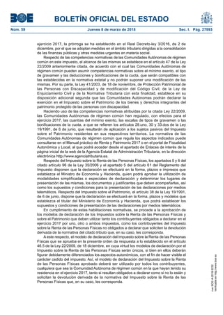 BOLETÍN OFICIAL DEL ESTADO
Núm. 59	 Jueves 8 de marzo de 2018	 Sec. I. Pág. 27993
ejercicio 2017, la prórroga se ha establecido en el Real Decreto-ley 3/2016, de 2 de
diciembre, por el que se adoptan medidas en el ámbito tributario dirigidas a la consolidación
de las finanzas públicas y otras medidas urgentes en materia social.
Respecto de las competencias normativas de las Comunidades Autónomas de régimen
común en este impuesto, el alcance de las mismas se establece en el artículo 47 de la Ley
22/2009 anteriormente citada, de acuerdo con el cual las Comunidades Autónomas de
régimen común pueden asumir competencias normativas sobre el mínimo exento, el tipo
de gravamen y las deducciones y bonificaciones de la cuota, que serán compatibles con
las establecidas en la normativa estatal y no podrán suponer una modificación de las
mismas. Por su parte, la Ley 41/2003, de 18 de noviembre, de Protección Patrimonial de
las Personas con Discapacidad y de modificación del Código Civil, de la Ley de
Enjuiciamiento Civil y de la Normativa Tributaria con esta finalidad, establece en su
disposición adicional segunda que las Comunidades Autónomas podrán declarar la
exención en el Impuesto sobre el Patrimonio de los bienes y derechos integrantes del
patrimonio protegido de las personas con discapacidad.
Haciendo uso de las competencias normativas atribuidas por la citada Ley 22/2009,
las Comunidades Autónomas de régimen común han regulado, con efectos para el
ejercicio 2017, las cuantías del mínimo exento, las escalas de tipos de gravamen o las
bonificaciones de la cuota, a que se refieren los artículos 28.uno, 30 y 33.dos de la Ley
19/1991, de 6 de junio, que resultarán de aplicación a los sujetos pasivos del Impuesto
sobre el Patrimonio residentes en sus respectivos territorios. La normativa de las
Comunidades Autónomas de régimen común que regula los aspectos indicados puede
consultarse en el Manual práctico de Renta y Patrimonio 2017 o en el portal de Fiscalidad
Autonómica y Local, al que podrá acceder desde el apartado de Enlaces de interés de la
página inicial de la web de la Agencia Estatal de Administración Tributaria, en la dirección
electrónica http://www.agenciatributaria.es.
Respecto del Impuesto sobre la Renta de las Personas Físicas, los apartados 5 y 6 del
citado artículo 96 de la Ley 35/2006 y el apartado 5 del artículo 61 del Reglamento del
Impuesto disponen que la declaración se efectuará en la forma, plazos e impresos que
establezca el Ministro de Economía y Hacienda, quien podrá aprobar la utilización de
modalidades simplificadas o especiales de declaración y determinar los lugares de
presentación de las mismas, los documentos y justificantes que deben acompañarlas, así
como los supuestos y condiciones para la presentación de las declaraciones por medios
telemáticos. Respecto del Impuesto sobre el Patrimonio, el artículo 38 de la Ley 19/1991,
de 6 de junio, dispone que la declaración se efectuará en la forma, plazos y modelos que
establezca el titular del Ministerio de Economía y Hacienda, que podrá establecer los
supuestos y condiciones de presentación de las declaraciones por medios telemáticos.
En cumplimiento de estas habilitaciones normativas, se procede a la aprobación de
los modelos de declaración de los Impuestos sobre la Renta de las Personas Físicas y
sobre el Patrimonio que deben utilizar tanto los contribuyentes obligados a declarar en el
ejercicio 2017 por uno, otro o ambos impuestos, como los contribuyentes del Impuesto
sobre la Renta de las Personas Físicas no obligados a declarar que soliciten la devolución
derivada de la normativa del citado tributo que, en su caso, les corresponda.
A este respecto, el modelo de declaración del Impuesto sobre la Renta de las Personas
Físicas que se aprueba en la presente orden da respuesta a lo establecido en el artículo
46.5 de la Ley 22/2009, de 18 diciembre, en cuya virtud los modelos de declaración por el
Impuesto sobre la Renta de las Personas Físicas serán únicos, si bien en ellos deberán
figurar debidamente diferenciados los aspectos autonómicos, con el fin de hacer visible el
carácter cedido del impuesto. Así, el modelo de declaración del Impuesto sobre la Renta
de las Personas Físicas aprobado deberá ser utilizado por todos los contribuyentes,
cualquiera que sea la Comunidad Autónoma de régimen común en la que hayan tenido su
residencia en el ejercicio 2017, tanto si resultan obligados a declarar como si no lo están y
solicitan la devolución derivada de la normativa del Impuesto sobre la Renta de las
Personas Físicas que, en su caso, les corresponda.
cve:BOE-A-2018-3232
Verificableenhttp://www.boe.es
 