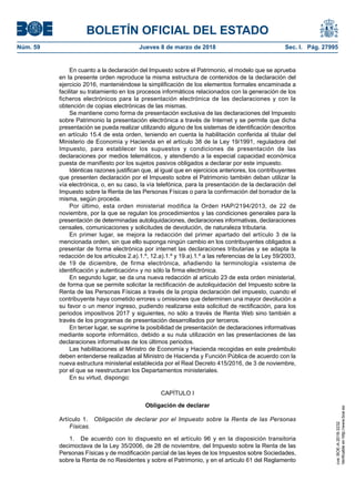 BOLETÍN OFICIAL DEL ESTADO
Núm. 59	 Jueves 8 de marzo de 2018	 Sec. I. Pág. 27995
En cuanto a la declaración del Impuesto sobre el Patrimonio, el modelo que se aprueba
en la presente orden reproduce la misma estructura de contenidos de la declaración del
ejercicio 2016, manteniéndose la simplificación de los elementos formales encaminada a
facilitar su tratamiento en los procesos informáticos relacionados con la generación de los
ficheros electrónicos para la presentación electrónica de las declaraciones y con la
obtención de copias electrónicas de las mismas.
Se mantiene como forma de presentación exclusiva de las declaraciones del Impuesto
sobre Patrimonio la presentación electrónica a través de Internet y se permite que dicha
presentación se pueda realizar utilizando alguno de los sistemas de identificación descritos
en artículo 15.4 de esta orden, teniendo en cuenta la habilitación conferida al titular del
Ministerio de Economía y Hacienda en el artículo 38 de la Ley 19/1991, reguladora del
Impuesto, para establecer los supuestos y condiciones de presentación de las
declaraciones por medios telemáticos, y atendiendo a la especial capacidad económica
puesta de manifiesto por los sujetos pasivos obligados a declarar por este impuesto.
Idénticas razones justifican que, al igual que en ejercicios anteriores, los contribuyentes
que presenten declaración por el Impuesto sobre el Patrimonio también deban utilizar la
vía electrónica, o, en su caso, la vía telefónica, para la presentación de la declaración del
Impuesto sobre la Renta de las Personas Físicas o para la confirmación del borrador de la
misma, según proceda.
Por último, esta orden ministerial modifica la Orden HAP/2194/2013, de 22 de
noviembre, por la que se regulan los procedimientos y las condiciones generales para la
presentación de determinadas autoliquidaciones, declaraciones informativas, declaraciones
censales, comunicaciones y solicitudes de devolución, de naturaleza tributaria.
En primer lugar, se mejora la redacción del primer apartado del artículo 3 de la
mencionada orden, sin que ello suponga ningún cambio en los contribuyentes obligados a
presentar de forma electrónica por internet las declaraciones tributarias y se adapta la
redacción de los artículos 2.a).1.º, 12.a).1.º y 19.a).1.º a las referencias de la Ley 59/2003,
de 19 de diciembre, de firma electrónica, añadiendo la terminología «sistema de
identificación y autenticación» y no sólo la firma electrónica.
En segundo lugar, se da una nueva redacción al artículo 23 de esta orden ministerial,
de forma que se permite solicitar la rectificación de autoliquidación del Impuesto sobre la
Renta de las Personas Físicas a través de la propia declaración del impuesto, cuando el
contribuyente haya cometido errores u omisiones que determinen una mayor devolución a
su favor o un menor ingreso, pudiendo realizarse esta solicitud de rectificación, para los
periodos impositivos 2017 y siguientes, no sólo a través de Renta Web sino también a
través de los programas de presentación desarrollados por terceros.
En tercer lugar, se suprime la posibilidad de presentación de declaraciones informativas
mediante soporte informático, debido a su nula utilización en las presentaciones de las
declaraciones informativas de los últimos periodos.
Las habilitaciones al Ministro de Economía y Hacienda recogidas en este preámbulo
deben entenderse realizadas al Ministro de Hacienda y Función Pública de acuerdo con la
nueva estructura ministerial establecida por el Real Decreto 415/2016, de 3 de noviembre,
por el que se reestructuran los Departamentos ministeriales.
En su virtud, dispongo:
CAPÍTULO I
Obligación de declarar
Artículo 1.  Obligación de declarar por el Impuesto sobre la Renta de las Personas
Físicas.
1.  De acuerdo con lo dispuesto en el artículo 96 y en la disposición transitoria
decimoctava de la Ley 35/2006, de 28 de noviembre, del Impuesto sobre la Renta de las
Personas Físicas y de modificación parcial de las leyes de los Impuestos sobre Sociedades,
sobre la Renta de no Residentes y sobre el Patrimonio, y en el artículo 61 del Reglamento
cve:BOE-A-2018-3232
Verificableenhttp://www.boe.es
 