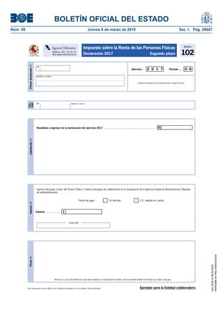 BOLETÍN OFICIAL DEL ESTADO
Núm. 59	 Jueves 8 de marzo de 2018	 Sec. I. Pág. 28047
Este documento no será válido sin la certificación mecánica o, en su defecto, firma autorizada.
Firma(4)
Atención: En caso de matrimonios que hayan optado por la declaración conjunta, este documento deberá ser firmado por ambos cónyuges.
Modelo
102
Impuesto sobre la Renta de las Personas Físicas
Declaración 2017 Segundo plazoMINISTERIO
DE HACIENDA
Y FUNCIÓN PÚBLICA
Teléfono: 901 33 55 33
www.agenciatributaria.es
Agencia Tributaria
Cón-
yuge
NIF Apellidos y nombre
Primerdeclarante(1)
Espacio reservado para la numeración por código de barras
Período.....Ejercicio ... 2 0 1 7 0 A
NIF
Apellidos y nombre
AgenciaTrbuti aria
Ingreso(3)
Ingreso efectuado a favor del Tesoro Público: Cuenta restringida de colaboración en la recaudación de la Agencia Estatal de Administración Tributaria
de autoliquidaciones.
IImporte .....................
Forma de pago: En efectivo E.C. adeudo en cuenta
Liquidación(2)
Resultado a ingresar de la declaración del ejercicio 2017 ......................................................................... 01
Código IBAN
Ejemplar para la Entidad colaboradora
cve:BOE-A-2018-3232
Verificableenhttp://www.boe.es
 