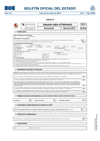 BOLETÍN OFICIAL DEL ESTADO
Núm. 59	 Jueves 8 de marzo de 2018	 Sec. I. Pág. 28049
ANEXO III
Régimen económico del matrimonio (en caso de matrimonio, indique el régimen económico del mismo)
Gananciales............................... Separación de bienes .............................. Otro régimen económico ..........................................5 6 7
NIF Apellidos y nombre o razón social
Representante
Comunidad o Ciudad Autónoma de residencia en 2017
Clave de la Comunidad Autónoma o de la Ciudad con Estatuto de Autonomía en la que tuvo su residencia habitual en 2017 (ver Ayuda) ....................... 8
Declaración complementaria
Si esta declaración es complementaria de otra declaración anterior del mismo ejercicio 2017, indíquelo marcando con una "X" esta casilla .............................................. 10
Sujeto pasivo
Modalidades especiales de tributación
Página 1
Modelo
D-714
Impuesto sobre el Patrimonio
Ejercicio 2017Declaración
Teléfono: 901 33 55 33
www.agenciatributaria.es
AgenciaTributaria
MINISTERIO
DE HACIENDA
Y FUNCIÓN PÚBLICA
(1) Consigne la denominación correspondiente al tipo o clase de vía pública: calle, plaza, avenida, glorieta, carretera, bajada, cuesta, pasaje, paseo, rambla, ... etc.
(2) Indique el tipo de numeración que proceda: número (NÚM.), kilómetro (KM.), sin número (S/N), ... etc.
(3) Número identificativo de la casa o, en su caso, punto kilométrico.
(4) En su caso, consigne el dato que completa el número de la casa (BIS, duplicado –DUP.–, moderno –MOD.–, antiguo –ANT.–, ... etc.) o el punto kilométrico (metros).
(5) En su caso, se harán constar los datos adicionales que sean necesarios para la completa identificación del domicilio (por ejemplo: Urbanización El Alcotán, Edificio La Peñota, Polígono Miralcampo, ..., etc.).
(6) Nombre de la localidad o población, cuando sea distinta del Municipio.
(7) Código alfabético de dos dígitos correspondiente al país o territorio de que se trate, según la relación de códigos de países o territorios que figura en la Ayuda.
Datos de identificación del sujeto pasivo:
Si el domicilio está situado en el extranjero:
Domicilio habitual actual del sujeto pasivo:
Domicilio / Address35 36
Código Postal
(ZIP)
Datos complementarios
del domicilio
41 País
Provincia/Región/Estado
Código País (7)42
Población/Ciudad 3937 40
Nacionalidad43País de residencia en la UE
en 2017 (excepto España)44
Tipo de Vía (1)15 Nombre de la Vía Pública
Tipo de
numeración (2)17 Calificador
del número (4) Bloque Portal Escalera Planta
Datos complementarios
del domicilio (5)
Localidad / Población (6)
(si es distinta del municipio)
Código Postal Nombre del Municipio Provincia
19 20Número
de casa (3)18 21 22 23
Puerta2425 26
27 2928
16
Sujetos pasivos con discapacidad:
Si el sujeto pasivo es una persona con discapacidad, indique en esta casilla, expresado en porcentaje, el grado de discapacidad que tiene reconocido......................... 9
En el caso de la Comunidad Valenciana, consigne también si la discapacidad es física o psíquica .......................................................................................................... 11
NIF Apellidos y nombre
Atención: no deberán cumplimentar este apartado los sujetos pasivos residentes en territorio español sometidos al Impuesto sobre el Patrimonio por obligación personal ni tampoco los represen-
tantes o funcionarios del Estado español en el extranjero a que se refiere el artículo 10 de la Ley 35/2006, de 28 de noviembre, del Impuesto sobre la Renta de las Personas Físicas.
Si en 2017 ha tenido su residencia fiscal en España, pero está sujeto por obligación real al Impuesto sobre el Patrimonio por haber optado por el régimen especial previsto
en el artículo 93 de la Ley 35/2006, de 28 de noviembre, del Impuesto sobre la Renta de las Personas Físicas, consigne una "X" en esta casilla ......................................
12
Si en 2017 ha tenido su residencia habitual fuera del territorio español y tributa por obligación real, consigne una "X" en esta casilla ........................................................ 1
2
Si en 2017 o en un ejercicio anterior dejó de ser residente en territorio español, pero sigue tributando por obligación personal en España en virtud de la opción prevista
en el artículo 5.Uno.a) de la Ley 19/1991, de 6 de junio, del Impuesto sobre el Patrimonio, consigne una "X" en esta casilla ....................................................................
Si ha consignado alguna de las modalidades especiales de tributación señaladas en las casillas 1 ó 2, y en 2017 ha sido usted residente en un Estado Miembro de la
Unión Europea o del Espacio Económico Europeo consigne, si desea optar por la aplicación de la normativa autonómica en materia del Impuesto sobre Patrimonio, la
Clave de la Comunidad Autónoma del territorio español donde radique el mayor valor de los bienes o derechos de que sea titular y por los que vaya a tributar por este
impuesto, bien porque estén situados, puedan ejercitarse o hayan de cumplirse en territorio español (en caso de no marcar nada en esta casilla, se aplicará exclusivamente
la normativa estatal) ......................................................................................................................................................................................................................
Si ha consignado la modalidad especial de tributación señalada en la casilla 4, consigne una "X" en esta casilla, si desea optar por la aplicación de la normativa autonómica
en materia del Impuesto sobre Patrimonio (en caso de no marcar nada en esta casilla, se aplicará exclusivamente la normativa estatal).....................................................
4
3
AgenciaTrbuti aria
cve:BOE-A-2018-3232
Verificableenhttp://www.boe.es
 