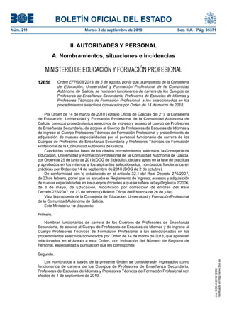 BOLETÍN OFICIAL DEL ESTADO
Núm. 211	 Martes 3 de septiembre de 2019	 Sec. II.A. Pág. 95371
II. AUTORIDADES Y PERSONAL
A. Nombramientos, situaciones e incidencias
MINISTERIO DE EDUCACIÓN Y FORMACIÓN PROFESIONAL
12658 Orden EFP/908/2019, de 5 de agosto, por la que, a propuesta de la Consejería
de Educación, Universidad y Formación Profesional de la Comunidad
Autónoma de Galicia, se nombran funcionarios de carrera de los Cuerpos de
Profesores de Enseñanza Secundaria, Profesores de Escuelas de Idiomas y
Profesores Técnicos de Formación Profesional, a los seleccionados en los
procedimientos selectivos convocados por Orden de 14 de marzo de 2018.
Por Orden de 14 de marzo de 2018 («Diario Oficial de Galicia» del 21), la Consejería
de Educación, Universidad y Formación Profesional de la Comunidad Autónoma de
Galicia, convocó procedimientos selectivos de ingreso y acceso al cuerpo de Profesores
de Enseñanza Secundaria, de acceso al Cuerpo de Profesores de Escuelas de Idiomas y
de ingreso al Cuerpo Profesores Técnicos de Formación Profesional y procedimiento de
adquisición de nuevas especialidades por el personal funcionario de carrera de los
Cuerpos de Profesores de Enseñanza Secundaria y Profesores Técnicos de Formación
Profesional de la Comunidad Autónoma de Galicia.
Concluidas todas las fases de los citados procedimientos selectivos, la Consejería de
Educación, Universidad y Formación Profesional de la Comunidad Autónoma de Galicia,
por Orden de 25 de junio de 2019 (DOG de 5 de julio), declara aptos en la fase de prácticas
y aprobados en los mismos a los aspirantes seleccionados, nombrados funcionarios en
prácticas por Orden de 14 de septiembre de 2018 (DOG de 2 de octubre).
De conformidad con lo establecido en el artículo 32.1 del Real Decreto 276/2007,
de 23 de febrero, por el que se aprueba el Reglamento de ingreso, accesos y adquisición
de nuevas especialidades en los cuerpos docentes a que se refiere la Ley Orgánica 2/2006,
de 3 de mayo, de Educación, modificado por corrección de errores del Real
Decreto 276/2007, de 23 de febrero («Boletín Oficial del Estado» de 26 de julio).
Vista la propuesta de la Consejería de Educación, Universidad y Formación Profesional
de la Comunidad Autónoma de Galicia,
Este Ministerio, ha dispuesto:
Primero.
Nombrar funcionarios de carrera de los Cuerpos de Profesores de Enseñanza
Secundaria, de acceso al Cuerpo de Profesores de Escuelas de Idiomas y de ingreso al
Cuerpo Profesores Técnicos de Formación Profesional a los seleccionados en los
procedimientos selectivos convocados por Orden de 14 de marzo de 2018, que aparecen
relacionados en el Anexo a esta Orden, con indicación del Número de Registro de
Personal, especialidad y puntuación que les corresponde.
Segundo.
Los nombrados a través de la presente Orden se considerarán ingresados como
funcionarios de carrera de los Cuerpos de Profesores de Enseñanza Secundaria,
Profesores de Escuelas de Idiomas y Profesores Técnicos de Formación Profesional con
efectos de 1 de septiembre de 2019.
cve:
BOE-A-2019-12658
Verificable
en
http://www.boe.es
 