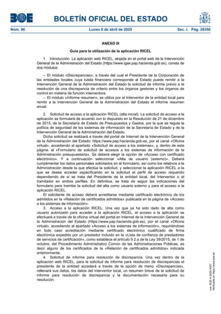 ANEXO III
Guía para la utilización de la aplicación RICEL
1. Introducción. La aplicación web RICEL, alojada en el portal web de la Intervención
General de la Administración del Estado (https://www.igae.pap.hacienda.gob.es), consta de
dos módulos:
– El módulo «Discrepancias», a través del cual el Presidente de la Corporación de
las entidades locales cuya tutela financiera corresponde al Estado puede remitir a la
Intervención General de la Administración del Estado la solicitud de informe previo a la
resolución de una discrepancia de criterio entre los órganos gestores y los órganos de
control en materia de función interventora.
– El módulo «Informe resumen», se utiliza por el Interventor de la entidad local para
remitir a la Intervención General de la Administración del Estado el informe resumen
anual.
2. Solicitud de acceso a la aplicación RICEL (alta inicial). La solicitud de acceso a la
aplicación se formulará de acuerdo con lo dispuesto en la Resolución de 21 de diciembre
de 2015, de la Secretaría de Estado de Presupuestos y Gastos, por la que se regula la
política de seguridad de los sistemas de información de la Secretaría de Estado y de la
Intervención General de la Administración del Estado.
Dicha solicitud se realizará a través del portal de Internet de la Intervención General
de la Administración del Estado: https://www.pap.hacienda.gob.es, por el canal «Oficina
virtual», accediendo al apartado «Solicitud de acceso a los sistemas», y, dentro de esta
página, al «Formulario de solicitud de accesos a los sistemas de información de la
Administración presupuestaria». Se deberá elegir la opción de «Acceso con certificado
electrónico». Y a continuación seleccionar «Alta de usuario (externo)». Deberá
cumplimentar los datos personales solicitados en el formulario, así como los relativos a la
Administración desde la que efectúa la solicitud, y seleccionar la aplicación RICEL a la
que se desea acceder especificando en la solicitud el perfil de acceso requerido
dependiendo de si se trata del Presidente de la entidad local, del Interventor o el
tramitador en ambos perfiles. En definitiva, se trata de seguir las indicaciones del
formulario para tramitar la solicitud del alta como usuario externo y para el acceso a la
aplicación RICEL.
El solicitante de acceso deberá acreditarse mediante certificado electrónico de los
admitidos en la «Relación de certificados admitidos» publicada en la página de «Acceso
a los sistemas de información».
3. Acceso a la aplicación RICEL. Una vez que ya ha sido dado de alta como
usuario autorizado para acceder a la aplicación RICEL, el acceso a la aplicación se
efectuará a través de la oficina virtual del portal en Internet de la Intervención General de
la Administración del Estado (https://www.pap.hacienda.gob.es), por el canal «Oficina
virtual», accediendo al apartado «Acceso a los sistemas de información», requiriéndose
en todo caso acreditación mediante certificado electrónico cualificado de firma
electrónica expedido por un prestador incluido en la «Lista de confianza de prestadores
de servicios de certificación», como establece el artículo 9.2.a de la Ley 39/2015, de 1 de
octubre, del Procedimiento Administrativo Común de las Administraciones Públicas, es
decir alguno de los certificados de la «Relación de certificados admitidos» indicada
anteriormente.
4. Solicitud de informe para resolución de discrepancia. Una vez dentro de la
aplicación web RICEL, para la solicitud de informe para resolución de discrepancias el
presidente de la entidad accederá a través de la opción de menú «Discrepancias»,
rellenará sus datos, los datos del interventor local, un resumen breve de la solicitud de
informe para resolución de discrepancia y la documentación necesaria para su
resolución.
BOLETÍN OFICIAL DEL ESTADO
Núm. 96 Lunes 6 de abril de 2020 Sec. I. Pág. 28350
cve:BOE-A-2020-4301
Verificableenhttps://www.boe.es
 