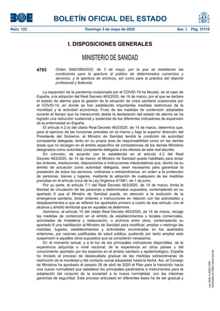 I. DISPOSICIONES GENERALES
MINISTERIO DE SANIDAD
4793 Orden SND/388/2020, de 3 de mayo, por la que se establecen las
condiciones para la apertura al público de determinados comercios y
servicios, y la apertura de archivos, así como para la práctica del deporte
profesional y federado.
La expansión de la pandemia ocasionada por el COVID-19 ha llevado, en el caso de
España, a la adopción del Real Decreto 463/2020, de 14 de marzo, por el que se declara
el estado de alarma para la gestión de la situación de crisis sanitaria ocasionada por
el COVID-19, en donde se han establecido importantes medidas restrictivas de la
movilidad y la actividad económica. Fruto de las medidas de contención adoptadas
durante el tiempo que ha transcurrido desde la declaración del estado de alarma se ha
logrado una reducción sustancial y sostenida de los diferentes indicadores de expansión
de la enfermedad en España.
El artículo 4.2.d) del citado Real Decreto 463/2020, de 14 de marzo, determina que,
para el ejercicio de las funciones previstas en el mismo y bajo la superior dirección del
Presidente del Gobierno, el Ministro de Sanidad tendrá la condición de autoridad
competente delegada, tanto en su propia área de responsabilidad como en las demás
áreas que no recaigan en el ámbito específico de competencias de los demás Ministros
designados como autoridad competente delegada a los efectos de este real decreto.
En concreto, de acuerdo con lo establecido en el artículo 4.3 del Real
Decreto 463/2020, de 14 de marzo, el Ministro de Sanidad queda habilitado para dictar
las órdenes, resoluciones, disposiciones e instrucciones interpretativas que, dentro de su
ámbito de actuación como autoridad delegada, sean necesarios para garantizar la
prestación de todos los servicios, ordinarios o extraordinarios, en orden a la protección
de personas, bienes y lugares, mediante la adopción de cualquiera de las medidas
previstas en el artículo once de la Ley Orgánica 4/1981, de 1 de junio.
Por su parte, el artículo 7.1 del Real Decreto 463/2020, de 14 de marzo, limita la
libertad de circulación de las personas a determinados supuestos, contemplando en su
apartado 6 que el Ministro de Sanidad pueda, en atención a la evolución de la
emergencia sanitaria, dictar órdenes e instrucciones en relación con las actividades y
desplazamientos a que se refieren los apartados primero a cuarto de ese artículo, con el
alcance y ámbito territorial que en aquellas se determine.
Asimismo, el artículo 10 del citado Real Decreto 463/2020, de 14 de marzo, recoge
las medidas de contención en el ámbito de establecimientos y locales comerciales,
actividades de hostelería y restauración, o archivos entre otros, contemplando su
apartado 6 una habilitación al Ministro de Sanidad para modificar, ampliar o restringir las
medidas, lugares, establecimientos y actividades enumeradas en los apartados
anteriores, por razones justificadas de salud pública, pudiendo por tanto ampliar esta
suspensión a aquellos otros supuestos que se consideren necesarios.
En el momento actual, y a la luz de los principales indicadores disponibles, de la
experiencia adquirida a nivel nacional, de la experiencia en otros países y del
conocimiento aportado por los expertos en el ámbito sanitario y epidemiológico, España
ha iniciado el proceso de desescalada gradual de las medidas extraordinarias de
restricción de la movilidad y del contacto social adoptadas hasta la fecha. Así, el Consejo
de Ministros ha aprobado el pasado 28 de abril de 2020 el Plan para la transición hacia
una nueva normalidad que establece los principales parámetros e instrumentos para la
adaptación del conjunto de la sociedad a la nueva normalidad, con las máximas
garantías de seguridad. Este proceso articulado en diferentes fases ha de ser gradual y
BOLETÍN OFICIAL DEL ESTADO
Núm. 123 Domingo 3 de mayo de 2020 Sec. I. Pág. 31118
cve:BOE-A-2020-4793
Verificableenhttps://www.boe.es
 
