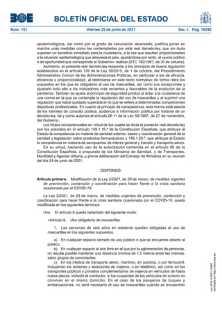BOLETÍN OFICIAL DEL ESTADO
Núm. 151	 Viernes 25 de junio de 2021	 Sec. I. Pág. 76292
epidemiológicos, así como por el grado de vacunación alcanzado, justifica poner en
marcha unas medidas como las contempladas por este real decreto-ley, que sin duda
suponen un beneficio inmediato para la ciudadanía, a la vez que resultan proporcionadas
a la situación epidemiológica que atraviesa el país, ajustándose por tanto, al «juicio político
o de oportunidad que corresponde al Gobierno» realizar (STC 182/1997, de 30 de octubre).
Asimismo, el presente real decreto-ley responde a los principios de buena regulación
establecidos en el artículo 129 de la Ley 39/2015, de 1 de octubre, del Procedimiento
Administrativo Común de las Administraciones Públicas, en particular a los de eficacia,
eficiencia y proporcionalidad, al delimitarse en este texto normativo de forma clara los
supuestos en los que es obligatorio el uso de mascarillas, así como sus excepciones y
ajustarlo todo ello a los indicadores más recientes y favorables de la evolución de la
pandemia. También se ajusta al principio de seguridad jurídica al dotar a la ciudadanía de
una norma en la que se contempla la regulación del uso de mascarillas y al suprimir una
regulación que había quedado superada en lo que se refiere a determinadas competiciones
deportivas profesionales. En cuanto al principio de transparencia, esta norma está exenta
de los trámites de consulta pública, audiencia e información pública por tratarse de un
decreto-ley, tal y como autoriza el artículo 26.11 de la Ley 50/1997, de 27 de noviembre,
del Gobierno.
Los títulos competenciales en virtud de los cuales se dicta el presente real decreto-ley
son los previstos en el artículo 149.1.16.ª de la Constitución Española, que atribuye al
Estado la competencia en materia de sanidad exterior, bases y coordinación general de la
sanidad y legislación sobre productos farmacéuticos y 149.1.20.ª, que atribuye al Estado
la competencia en materia de aeropuertos de interés general y tránsito y transporte aéreo.
En su virtud, haciendo uso de la autorización contenida en el artículo 86 de la
Constitución Española, a propuesta de los Ministros de Sanidad, y de Transportes,
Movilidad y Agenda Urbana, y previa deliberación del Consejo de Ministros en su reunión
del día 24 de junio de 2021,
DISPONGO:
Artículo primero.  Modificación de la Ley 2/2021, de 29 de marzo, de medidas urgentes
de prevención, contención y coordinación para hacer frente a la crisis sanitaria
ocasionada por el COVID-19.
La Ley 2/2021, de 29 de marzo, de medidas urgentes de prevención, contención y
coordinación para hacer frente a la crisis sanitaria ocasionada por el COVID-19, queda
modificada en los siguientes términos:
Uno.  El artículo 6 queda redactado del siguiente modo:
«Artículo 6.  Uso obligatorio de mascarillas.
1.  Las personas de seis años en adelante quedan obligadas al uso de
mascarillas en los siguientes supuestos:
a)  En cualquier espacio cerrado de uso público o que se encuentre abierto al
público.
b)  En cualquier espacio al aire libre en el que por la aglomeración de personas,
no resulte posible mantener una distancia mínima de 1,5 metros entre las mismas,
salvo grupos de convivientes.
c)  En los medios de transporte aéreo, marítimo, en autobús, o por ferrocarril,
incluyendo los andenes y estaciones de viajeros, o en teleférico, así como en los
transportes públicos y privados complementarios de viajeros en vehículos de hasta
nueve plazas, incluido el conductor, si los ocupantes de los vehículos de turismo no
conviven en el mismo domicilio. En el caso de los pasajeros de buques y
embarcaciones, no será necesario el uso de mascarillas cuando se encuentren
cve:
BOE-A-2021-10585
Verificable
en
https://www.boe.es
 