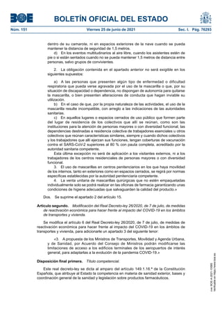 BOLETÍN OFICIAL DEL ESTADO
Núm. 151	 Viernes 25 de junio de 2021	 Sec. I. Pág. 76293
dentro de su camarote, ni en espacios exteriores de la nave cuando se pueda
mantener la distancia de seguridad de 1,5 metros.
d)  En los eventos multitudinarios al aire libre, cuando los asistentes estén de
pie o si están sentados cuando no se pueda mantener 1,5 metros de distancia entre
personas, salvo grupos de convivientes.
2.  La obligación contenida en el apartado anterior no será exigible en los
siguientes supuestos:
a)  A las personas que presenten algún tipo de enfermedad o dificultad
respiratoria que pueda verse agravada por el uso de la mascarilla o que, por su
situación de discapacidad o dependencia, no dispongan de autonomía para quitarse
la mascarilla, o bien presenten alteraciones de conducta que hagan inviable su
utilización.
b)  En el caso de que, por la propia naturaleza de las actividades, el uso de la
mascarilla resulte incompatible, con arreglo a las indicaciones de las autoridades
sanitarias.
c)  En aquellos lugares o espacios cerrados de uso público que formen parte
del lugar de residencia de los colectivos que allí se reúnan, como son las
instituciones para la atención de personas mayores o con diversidad funcional, las
dependencias destinadas a residencia colectiva de trabajadores esenciales u otros
colectivos que reúnan características similares, siempre y cuando dichos colectivos
y los trabajadores que allí ejerzan sus funciones, tengan coberturas de vacunación
contra el SARS-CoV-2 superiores al 80 % con pauta completa, acreditado por la
autoridad sanitaria competente.
Esta última excepción no será de aplicación a los visitantes externos, ni a los
trabajadores de los centros residenciales de personas mayores o con diversidad
funcional.
3.  El uso de mascarillas en centros penitenciarios en los que haya movilidad
de los internos, tanto en exteriores como en espacios cerrados, se regirá por normas
específicas establecidas por la autoridad penitenciaria competente.
4.  La venta unitaria de mascarillas quirúrgicas que no estén empaquetadas
individualmente solo se podrá realizar en las oficinas de farmacia garantizando unas
condiciones de higiene adecuadas que salvaguarden la calidad del producto.»
Dos.  Se suprime el apartado 2 del artículo 15.
Artículo segundo.  Modificación del Real Decreto-ley 26/2020, de 7 de julio, de medidas
de reactivación económica para hacer frente al impacto del COVID-19 en los ámbitos
de transportes y vivienda.
Se modifica el artículo 6 del Real Decreto-ley 26/2020, de 7 de julio, de medidas de
reactivación económica para hacer frente al impacto del COVID-19 en los ámbitos de
transportes y vivienda, para adicionarle un apartado 3 del siguiente tenor:
«3.  A propuesta de los Ministros de Transportes, Movilidad y Agenda Urbana,
y de Sanidad, por Acuerdo del Consejo de Ministros podrán modificarse las
limitaciones de acceso a los edificios terminales de los aeropuertos de interés
general, para adaptarlas a la evolución de la pandemia COVID-19.»
Disposición final primera.  Título competencial.
Este real decreto-ley se dicta al amparo del artículo 149.1.16.ª de la Constitución
Española, que atribuye al Estado la competencia en materia de sanidad exterior, bases y
coordinación general de la sanidad y legislación sobre productos farmacéuticos.
cve:
BOE-A-2021-10585
Verificable
en
https://www.boe.es
 
