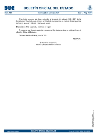 BOLETÍN OFICIAL DEL ESTADO
Núm. 151	 Viernes 25 de junio de 2021	 Sec. I. Pág. 76294
El artículo segundo se dicta, además, al amparo del artículo 149.1.20.ª de la
Constitución Española, que atribuye al Estado la competencia en materia de aeropuertos
de interés general y tránsito y transporte aéreo.
Disposición final segunda.  Entrada en vigor.
El presente real decreto-ley entrará en vigor el día siguiente al de su publicación en el
«Boletín Oficial del Estado».
Dado en Madrid, el 24 de junio de 2021.
FELIPE R.
El Presidente del Gobierno,
PEDRO SÁNCHEZ PÉREZ-CASTEJÓN
cve:
BOE-A-2021-10585
Verificable
en
https://www.boe.es
https://www.boe.es	 BOLETÍN OFICIAL DEL ESTADO	 D. L.: M-1/1958 - ISSN: 0212-033X
 