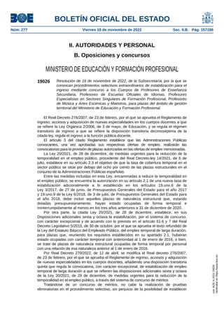 II. AUTORIDADES Y PERSONAL
B. Oposiciones y concursos
MINISTERIO DE EDUCACIÓN Y FORMACIÓN PROFESIONAL
19026 Resolución de 16 de noviembre de 2022, de la Subsecretaría, por la que se
convocan procedimientos selectivos extraordinarios de estabilización para el
ingreso mediante concurso a los Cuerpos de Profesores de Enseñanza
Secundaria, Profesores de Escuelas Oficiales de Idiomas, Profesores
Especialistas en Sectores Singulares de Formación Profesional, Profesores
de Música y Artes Escénicas y Maestros, para plazas del ámbito de gestión
territorial del Ministerio de Educación y Formación Profesional.
El Real Decreto 276/2007, de 23 de febrero, por el que se aprueba el Reglamento de
ingreso, accesos y adquisición de nuevas especialidades en los cuerpos docentes a que
se refiere la Ley Orgánica 2/2006, de 3 de mayo, de Educación, y se regula el régimen
transitorio de ingreso a que se refiere la disposición transitoria decimoséptima de la
citada ley, regula el ingreso a la función pública docente.
El artículo 3 del citado Reglamento establece que las Administraciones Públicas
convocantes, una vez aprobadas sus respectivas ofertas de empleo, realizarán las
convocatorias para la provisión de plazas autorizadas en las ofertas de empleo mencionadas.
La Ley 20/2021, de 28 de diciembre, de medidas urgentes para la reducción de la
temporalidad en el empleo público, procedente del Real Decreto-ley 14/2021, de 6 de
julio, establece en su artículo 2.3 el objetivo de que la tasa de cobertura temporal en el
sector público se sitúe por debajo del ocho por ciento de las plazas estructurales en el
conjunto de la Administraciones Públicas españolas.
Entre las medidas incluidas en esta Ley, encaminadas a reducir la temporalidad en
el empleo público, se encuentra la autorización en su artículo 2.1 de una nueva tasa de
estabilización adicionalmente a lo establecido en los artículos 19.uno.6 de la
Ley 3/2017, de 27 de junio, de Presupuestos Generales del Estado para el año 2017
y 19.uno.9 de la Ley 6/2018, de 3 de julio, de Presupuestos Generales del Estado para
el año 2018, debe incluir aquellas plazas de naturaleza estructural que, estando
dotadas presupuestariamente, hayan estado ocupadas de forma temporal e
ininterrumpidamente al menos en los tres años anteriores a 31 de diciembre de 2020.
Por otra parte, la citada Ley 20/2021, de 28 de diciembre, establece, en sus
Disposiciones adicionales sexta y octava la estabilización, por el sistema de concurso,
con carácter excepcional y de acuerdo con lo previsto en el artículo 61.6 y 7 del Real
Decreto Legislativo 5/2015, de 30 de octubre, por el que se aprueba el texto refundido de
la Ley del Estatuto Básico del Empleado Público, del empleo temporal de larga duración,
para plazas que, reuniendo los requisitos establecidos en su apartado 2.1, hubieran
estado ocupadas con carácter temporal con anterioridad al 1 de enero de 2016, o bien,
se trate de plazas de naturaleza estructural ocupadas de forma temporal por personal
con una relación de esa naturaleza anterior al 1 de enero de 2016.
Por Real Decreto 270/2022, de 12 de abril, se modifica el Real decreto 276/2007,
de 23 de febrero, por el que se aprueba el Reglamento de ingreso, accesos y adquisición
de nuevas especialidades en los cuerpos docentes, añadiendo una disposición transitoria
quinta que regula la convocatoria, con carácter excepcional, de estabilización de empleo
temporal de larga duración a que se refieren las disposiciones adicionales sexta y octava
de la Ley 20/2021, de 28 de diciembre, de medidas urgentes para la reducción de la
temporalidad en el empleo público, a través del sistema de concurso de méritos.
Tratándose de un concurso de méritos, no cabe la realización de pruebas
eliminatorias en el procedimiento selectivo, sin perjuicio de la posibilidad de establecer
BOLETÍN OFICIAL DEL ESTADO
Núm. 277 Viernes 18 de noviembre de 2022 Sec. II.B. Pág. 157186
cve:
BOE-A-2022-19026
Verificable
en
https://www.boe.es
 