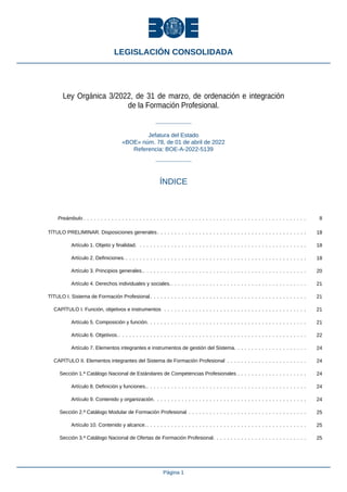 Ley Orgánica 3/2022, de 31 de marzo, de ordenación e integración
de la Formación Profesional.
Jefatura del Estado
«BOE» núm. 78, de 01 de abril de 2022
Referencia: BOE-A-2022-5139
ÍNDICE
Preámbulo . . . . . . . . . . . . . . . . . . . . . . . . . . . . . . . . . . . . . . . . . . . . . . . . . . . . . . . . . . . . . . . . 8
TÍTULO PRELIMINAR. Disposiciones generales. . . . . . . . . . . . . . . . . . . . . . . . . . . . . . . . . . . . . . . . . . . 18
Artículo 1. Objeto y finalidad. . . . . . . . . . . . . . . . . . . . . . . . . . . . . . . . . . . . . . . . . . . . . . . . . 18
Artículo 2. Definiciones. . . . . . . . . . . . . . . . . . . . . . . . . . . . . . . . . . . . . . . . . . . . . . . . . . . . . 18
Artículo 3. Principios generales.. . . . . . . . . . . . . . . . . . . . . . . . . . . . . . . . . . . . . . . . . . . . . . . 20
Artículo 4. Derechos individuales y sociales.. . . . . . . . . . . . . . . . . . . . . . . . . . . . . . . . . . . . . . . 21
TÍTULO I. Sistema de Formación Profesional. . . . . . . . . . . . . . . . . . . . . . . . . . . . . . . . . . . . . . . . . . . . . 21
CAPÍTULO I. Función, objetivos e instrumentos . . . . . . . . . . . . . . . . . . . . . . . . . . . . . . . . . . . . . . . . . 21
Artículo 5. Composición y función. . . . . . . . . . . . . . . . . . . . . . . . . . . . . . . . . . . . . . . . . . . . . . 21
Artículo 6. Objetivos.. . . . . . . . . . . . . . . . . . . . . . . . . . . . . . . . . . . . . . . . . . . . . . . . . . . . . . 22
Artículo 7. Elementos integrantes e instrumentos de gestión del Sistema. . . . . . . . . . . . . . . . . . . . . 24
CAPÍTULO II. Elementos integrantes del Sistema de Formación Profesional . . . . . . . . . . . . . . . . . . . . . . . 24
Sección 1.ª Catálogo Nacional de Estándares de Competencias Profesionales . . . . . . . . . . . . . . . . . . . . 24
Artículo 8. Definición y funciones.. . . . . . . . . . . . . . . . . . . . . . . . . . . . . . . . . . . . . . . . . . . . . . 24
Artículo 9. Contenido y organización. . . . . . . . . . . . . . . . . . . . . . . . . . . . . . . . . . . . . . . . . . . . 24
Sección 2.ª Catálogo Modular de Formación Profesional . . . . . . . . . . . . . . . . . . . . . . . . . . . . . . . . . . 25
Artículo 10. Contenido y alcance. . . . . . . . . . . . . . . . . . . . . . . . . . . . . . . . . . . . . . . . . . . . . . . 25
Sección 3.ª Catálogo Nacional de Ofertas de Formación Profesional. . . . . . . . . . . . . . . . . . . . . . . . . . . 25
LEGISLACIÓN CONSOLIDADA
Página 1
 