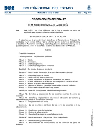 I. DISPOSICIONES GENERALES
COMUNIDAD AUTÓNOMA DE ANDALUCÍA
759 Ley 11/2021, de 28 de diciembre, por la que se regulan los perros de
asistencia a personas con discapacidad en Andalucía.
EL PRESIDENTE DE LA JUNTA DE ANDALUCÍA
A todos los que la presente vieren, sabed que el Parlamento de Andalucía ha
aprobado y yo, en nombre del Rey y por la autoridad que me confieren la Constitución y
el Estatuto de Autonomía, promulgo y ordeno la publicación de la siguiente Ley por la
que se regulan los perros de asistencia a personas con discapacidad en Andalucía.
ÍNDICE
Exposición de motivos.
Capítulo preliminar. Disposiciones generales.
Artículo 1. Objeto.
Artículo 2. Definiciones.
Artículo 3. Ámbito de aplicación.
Artículo 4. Clasificación de perros de asistencia.
Capítulo I. Del derecho de acceso al entorno.
Sección 1.ª Del contenido del derecho de acceso al entorno y su ejercicio
Artículo 5. Derecho de acceso al entorno.
Artículo 6. Limitaciones del derecho de acceso.
Artículo 7. Alcance del derecho de acceso en entornos de uso público.
Artículo 8. Alcance del derecho de acceso en entornos privados de uso colectivo.
Artículo 9. Normas de acceso al entorno laboral.
Artículo 10. Normas de acceso a los medios de transporte y centros docentes.
Artículo 11. Entornos excluidos del derecho de acceso.
Sección 2.ª Derechos y obligaciones. Responsabilidad por daños.
Artículo 12. Derechos y obligaciones de las personas usuarias de perros de
asistencia.
Artículo 13. Derechos y obligaciones de las personas educadoras de cachorros y
adiestradoras de perros de asistencia en formación.
Artículo 14. Responsabilidad por daños.
Sección 3.ª De las condiciones sanitarias de los perros de asistencia y de su
adiestramiento.
Artículo 15. Condiciones higiénico-sanitarias.
Artículo 16. Centros de adiestramiento.
Artículo 17. Capacitación profesional para el adiestramiento.
Sección 4.ª Del reconocimiento y Registro de Perros de Asistencia.
Artículo 18. Identificaciones y acreditaciones.
Artículo 19. Procedimiento de reconocimiento de la condición de perro de
asistencia.
BOLETÍN OFICIAL DEL ESTADO
Núm. 15 Martes 18 de enero de 2022 Sec. I. Pág. 4740
cve:
BOE-A-2022-759
Verificable
en
https://www.boe.es
 