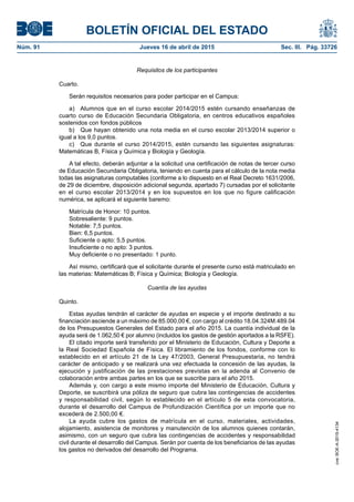 BOLETÍN OFICIAL DEL ESTADO
Núm. 91	 Jueves 16 de abril de 2015	 Sec. III. Pág. 33726
Requisitos de los participantes
Cuarto.
Serán requisitos necesarios para poder participar en el Campus:
a)  Alumnos que en el curso escolar 2014/2015 estén cursando enseñanzas de
cuarto curso de Educación Secundaria Obligatoria, en centros educativos españoles
sostenidos con fondos públicos
b)  Que hayan obtenido una nota media en el curso escolar 2013/2014 superior o
igual a los 9,0 puntos.
c)  Que durante el curso 2014/2015, estén cursando las siguientes asignaturas:
Matemáticas B, Física y Química y Biología y Geología.
A tal efecto, deberán adjuntar a la solicitud una certificación de notas de tercer curso
de Educación Secundaria Obligatoria, teniendo en cuenta para el cálculo de la nota media
todas las asignaturas computables (conforme a lo dispuesto en el Real Decreto 1631/2006,
de 29 de diciembre, disposición adicional segunda, apartado 7) cursadas por el solicitante
en el curso escolar 2013/2014 y en los supuestos en los que no figure calificación
numérica, se aplicará el siguiente baremo:
Matrícula de Honor: 10 puntos.
Sobresaliente: 9 puntos.
Notable: 7,5 puntos.
Bien: 6,5 puntos.
Suficiente o apto: 5,5 puntos.
Insuficiente o no apto: 3 puntos.
Muy deficiente o no presentado: 1 punto.
Así mismo, certificará que el solicitante durante el presente curso está matriculado en
las materias: Matemáticas B; Física y Química; Biología y Geología.
Cuantía de las ayudas
Quinto.
Estas ayudas tendrán el carácter de ayudas en especie y el importe destinado a su
financiación asciende a un máximo de 85.000,00 €, con cargo al crédito 18.04.324M.489.04
de los Presupuestos Generales del Estado para el año 2015. La cuantía individual de la
ayuda será de 1.062,50 € por alumno (incluidos los gastos de gestión aportados a la RSFE).
El citado importe será transferido por el Ministerio de Educación, Cultura y Deporte a
la Real Sociedad Española de Física. El libramiento de los fondos, conforme con lo
establecido en el artículo 21 de la Ley 47/2003, General Presupuestaria, no tendrá
carácter de anticipado y se realizará una vez efectuada la concesión de las ayudas, la
ejecución y justificación de las prestaciones previstas en la adenda al Convenio de
colaboración entre ambas partes en los que se suscribe para el año 2015.
Además y, con cargo a este mismo importe del Ministerio de Educación, Cultura y
Deporte, se suscribirá una póliza de seguro que cubra las contingencias de accidentes
y responsabilidad civil, según lo establecido en el artículo 5 de esta convocatoria,
durante el desarrollo del Campus de Profundización Científica por un importe que no
excederá de 2.500,00 €.
La ayuda cubre los gastos de matrícula en el curso, materiales, actividades,
alojamiento, asistencia de monitores y manutención de los alumnos quienes contarán,
asimismo, con un seguro que cubra las contingencias de accidentes y responsabilidad
civil durante el desarrollo del Campus. Serán por cuenta de los beneficiarios de las ayudas
los gastos no derivados del desarrollo del Programa.
cve:BOE-A-2015-4134
 