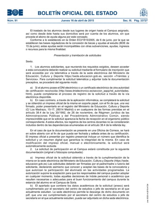 BOLETÍN OFICIAL DEL ESTADO
Núm. 91	 Jueves 16 de abril de 2015	 Sec. III. Pág. 33727
El traslado de los alumnos desde sus lugares de origen hasta el Campus asignado,
así como desde éste hasta sus domicilios será por cuenta de los alumnos, sin que
proceda el abono de ayuda alguna por este concepto.
Conforme a lo establecido en la Orden ECI/1815/2005, de 6 de junio, por la que se
establecen las bases reguladoras de la concesión de becas y ayudas al estudio (BOE de
15 de junio), estas ayudas serán incompatibles con otras subvenciones, ayudas, ingresos
o recursos para la misma finalidad.
Presentación y tramitación de solicitudes
Sexto.
1.  Los alumnos solicitantes, que reuniendo los requisitos exigidos, deseen acceder
a esta convocatoria deberán realizar su solicitud mediante el formulario de inscripción que
será accesible por vía telemática a través de la sede electrónica del Ministerio de
Educación, Cultura y Deporte https://sede.educacion.gob.es, sección «Trámites y
Servicios». Para cumplimentar la solicitud telemática y adjuntar toda la documentación
preceptiva, se procederá del siguiente modo:
a)  Si el alumno posee el DNI electrónico o un certificado electrónico de otra autoridad
de certificación reconocida (http://www.dnielectronico.es/seccion_aapp/rel_autoridades.
html), puede completarse el proceso de registro de la solicitud a través de la vía
electrónica disponible.
b)  En caso contrario, a través de la aplicación informática, se completará la solicitud
y se obtendrá un impreso oficial de la misma en soporte papel, con el fin de que, una vez
firmado, poder presentarlo en el registro del Ministerio de Educación, Cultura y Deporte
(C/ Los Madrazo, 15-17, 28014 Madrid) o en cualquiera de las formas previstas en el
artículo 38.4 de la Ley 30/1992, de 26 de noviembre, de Régimen Jurídico de las
Administraciones Públicas y del Procedimiento Administrativo Común, siendo
imprescindible que en la solicitud aparezca la fecha de recepción en el organismo público
correspondiente. A estos efectos, los registros de los centros docentes no se considerarán
incluidos dentro de las dependencias enumeradas en el artículo 38.4 de la referida ley.
En el caso de que la documentación se presente en una Oficina de Correos, se hará
en sobre abierto con el fin de que pueda ser fechada y sellada antes de su certificación.
El impreso oficial a presentar por registro presencial incluye un número que identifica la
solicitud y un resumen digital que garantiza la integridad de la misma. En caso de
modificación del impreso oficial, manual o electrónicamente, la solicitud será
automáticamente excluida.
2.  La solicitud de participación en el Campus estará constituida por la siguiente
documentación (original o fotocopia compulsada):
a)  Impreso oficial de la solicitud obtenido a través de la cumplimentación de la
misma en la sede electrónica del Ministerio de Educación, Cultura y Deporte (https://sede.
educacion.gob.es) Las solicitudes deberán ser firmadas por el padre/madre o tutor/a del
solicitante, declarando asimismo que conocen y aceptan las bases de la convocatoria y
que autorizan la participación del alumnado en las actividades programadas. La
autorización supone la aceptación para que los responsables del campus puedan adoptar
en cualquier momento, todas aquellas decisiones de índole personal o académico que
resulten necesarias o adecuadas para el buen funcionamiento del campus durante la
estancia del alumno en el Campus de Soria.
b)  El apartado que contiene los datos académicos de la solicitud (anexo) será
cumplimentado por el secretario del centro de estudios o jefe de secretaría en el que
actualmente estudien. La sede electrónica permite la descarga de dicho documento en
pdf, que una vez cumplimentado por el secretario del centro de estudios o jefe de
secretaría en el que actualmente estudien, puede ser adjuntado en dicha sede electrónica.
cve:BOE-A-2015-4134
 