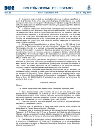 BOLETÍN OFICIAL DEL ESTADO
Núm. 91	 Jueves 16 de abril de 2015	 Sec. III. Pág. 33728
3.  Únicamente se presentará una solicitud por alumno y en ella se especificará el
orden de preferencia de los turnos para asistir al campus, entendiendo que si no se ha
conseguido plaza en la primera opción indicada, se podrá adjudicar la segunda preferencia
en función de la valoración de la Comisión Evaluadora y las plazas disponibles. El turno
asignado no se modificará.
4.  El plazo de presentación de solicitudes para la presente convocatoria será de
15 días contados a partir de su fecha de publicación en el «Boletín Oficial del Estado».
La presentación de la solicitud supondrá la aceptación de las presentes bases de
convocatoria en particular, y a los efectos previstos en el artículo 28.1 de la Ley
11/2007, de 22 de junio, de acceso electrónico de los ciudadanos a los Servicios
Públicos, se acepta la práctica de las notificaciones por el medio al que se refiere el
apartado sexto. En ningún caso será válida una solicitud presentada en registro con
posterioridad a esta fecha.
5.  De acuerdo con lo establecido en el artículo 71 de la Ley 30/1992, de 26 de
noviembre, de Régimen Jurídico de las Administraciones Públicas y del Procedimiento
Administrativo Común, si la solicitud no reuniese los requisitos precisos, el Centro
Nacional de Innovación e Investigación Educativa, que actúa como órgano instructor del
procedimiento, requerirá al interesado para que en un plazo de diez días subsane la falta
o acompañe los documentos preceptivos. En el caso de que no lo hiciera, se desestimará
su petición, archivándose previa resolución que deberá ser dictada en los términos del
artículo 42.1 de dicha Ley.
6.  Las notificaciones resultantes del proceso administrativo se realizarán
mediante la práctica de notificación por comparecencia electrónica (artículo 40 del
Real Decreto 1671/2009, de 6 de noviembre, por el que se desarrolla parcialmente la
Ley 11/2007, de acceso electrónico de los ciudadanos a los servicios públicos),
utilizando los servicios disponibles en la sede electrónica del Ministerio.
7.  Para obtener información sobre el estado de tramitación del procedimiento, los
interesados podrán consultar el estado de su solicitud accediendo a la sede electrónica
del Ministerio de Educación, Cultura y Deporte indicada en el apartado cuarto, punto
dos, o dirigirse al Centro Nacional de Innovación e Investigación Educativa, calle
General Oraá, 55, 28006 Madrid. El expediente se identificará por el nombre del
solicitante de la ayuda.
Criterios de valoración
Séptimo.
Los criterios de valoración para la selección de los alumnos aspirantes serán:
1.  Serán seleccionados hasta completar los cupos de cada turno, por orden
decreciente de calificaciones, los alumnos que en el curso escolar 2014/2015 estén
cursando enseñanzas de cuarto curso de Educación Secundaria Obligatoria, en centros
educativos españoles sostenidos con fondos públicos y que hayan obtenido una nota
media en el curso escolar 2013-2014 superior o igual a los 9,0 puntos.
2.  En el caso de que se produjeran empates en la puntuación, éstos se resolverán
atendiendo a los siguientes criterios:
En primer lugar, se atenderá a la mejor nota media obtenida en las materias de
Matemáticas B; Física y Química; Biología y Geología.
En segundo lugar, si persistiese el empate, se dirimirán atendiendo a lo dispuesto en la
Resolución de 5 de febrero de 2015, de la Secretaría de Estado de Administraciones
Públicas, por la que se publica el resultado del sorteo a que se refiere el Reglamento General
de Ingreso del Personal al Servicio de la Administración del Estado (BOE del 11 de febrero).
3.  Para el cálculo de la nota media citada en el apartado anterior se tendrá en cuenta
lo recogido en el Real Decreto 1631/2006, de 29 de diciembre, por el que se establecen
las enseñanzas mínimas de la Educación Secundaria Obligatoria, en su disposición
adicional segunda punto 7.
cve:BOE-A-2015-4134
 