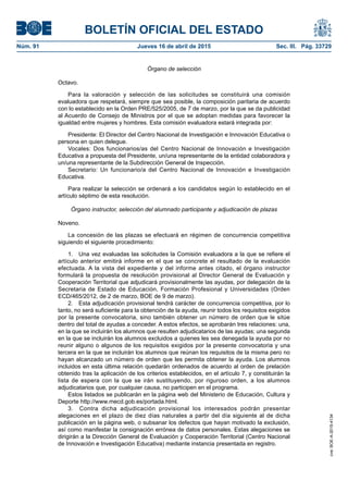 BOLETÍN OFICIAL DEL ESTADO
Núm. 91	 Jueves 16 de abril de 2015	 Sec. III. Pág. 33729
Órgano de selección
Octavo.
Para la valoración y selección de las solicitudes se constituirá una comisión
evaluadora que respetará, siempre que sea posible, la composición paritaria de acuerdo
con lo establecido en la Orden PRE/525/2005, de 7 de marzo, por la que se da publicidad
al Acuerdo de Consejo de Ministros por el que se adoptan medidas para favorecer la
igualdad entre mujeres y hombres. Esta comisión evaluadora estará integrada por:
Presidente: El Director del Centro Nacional de Investigación e Innovación Educativa o
persona en quien delegue.
Vocales: Dos funcionarios/as del Centro Nacional de Innovación e Investigación
Educativa a propuesta del Presidente, un/una representante de la entidad colaboradora y
un/una representante de la Subdirección General de Inspección.
Secretario: Un funcionario/a del Centro Nacional de Innovación e Investigación
Educativa.
Para realizar la selección se ordenará a los candidatos según lo establecido en el
artículo séptimo de esta resolución.
Órgano instructor, selección del alumnado participante y adjudicación de plazas
Noveno.
La concesión de las plazas se efectuará en régimen de concurrencia competitiva
siguiendo el siguiente procedimiento:
1.  Una vez evaluadas las solicitudes la Comisión evaluadora a la que se refiere el
artículo anterior emitirá informe en el que se concrete el resultado de la evaluación
efectuada. A la vista del expediente y del informe antes citado, el órgano instructor
formulará la propuesta de resolución provisional al Director General de Evaluación y
Cooperación Territorial que adjudicará provisionalmente las ayudas, por delegación de la
Secretaria de Estado de Educación, Formación Profesional y Universidades (Orden
ECD/465/2012, de 2 de marzo, BOE de 9 de marzo).
2.  Esta adjudicación provisional tendrá carácter de concurrencia competitiva, por lo
tanto, no será suficiente para la obtención de la ayuda, reunir todos los requisitos exigidos
por la presente convocatoria, sino también obtener un número de orden que le sitúe
dentro del total de ayudas a conceder. A estos efectos, se aprobarán tres relaciones: una,
en la que se incluirán los alumnos que resulten adjudicatarios de las ayudas; una segunda
en la que se incluirán los alumnos excluidos a quienes les sea denegada la ayuda por no
reunir alguno o algunos de los requisitos exigidos por la presente convocatoria y una
tercera en la que se incluirán los alumnos que reúnan los requisitos de la misma pero no
hayan alcanzado un número de orden que les permita obtener la ayuda. Los alumnos
incluidos en esta última relación quedarán ordenados de acuerdo al orden de prelación
obtenido tras la aplicación de los criterios establecidos, en el artículo 7, y constituirán la
lista de espera con la que se irán sustituyendo, por riguroso orden, a los alumnos
adjudicatarios que, por cualquier causa, no participen en el programa.
Estos listados se publicarán en la página web del Ministerio de Educación, Cultura y
Deporte http://www.mecd.gob.es/portada.html.
3.  Contra dicha adjudicación provisional los interesados podrán presentar
alegaciones en el plazo de diez días naturales a partir del día siguiente al de dicha
publicación en la página web, o subsanar los defectos que hayan motivado la exclusión,
así como manifestar la consignación errónea de datos personales. Estas alegaciones se
dirigirán a la Dirección General de Evaluación y Cooperación Territorial (Centro Nacional
de Innovación e Investigación Educativa) mediante instancia presentada en registro.
cve:BOE-A-2015-4134
 