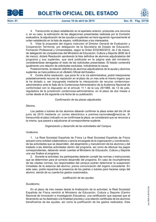 BOLETÍN OFICIAL DEL ESTADO
Núm. 91	 Jueves 16 de abril de 2015	 Sec. III. Pág. 33730
4.  Transcurrido el plazo establecido en el apartado anterior, producida una renuncia
o, en su caso, la estimación de las alegaciones presentadas realizada por la Comisión
evaluadora, la adjudicación de las ayudas a suplentes se hará siguiendo rigurosamente el
orden establecido en la lista de espera, notificándose a los interesados.
5.  Vista la propuesta del órgano instructor el Director General de Evaluación y
Cooperación Territorial, por delegación de la Secretaria de Estado de Educación,
Formación Profesional y Universidades, según la Orden ECD/465/2012, de 2 de marzo,
de delegación de competencias del Ministerio de Educación, Cultura y Deporte (BOE de 9
de marzo), dictará Resolución aprobando la lista definitiva de alumnos adjudicatarios del
programa y sus suplentes, que será publicada en la página web del ministerio,
considerándose denegadas el resto de las solicitudes presentadas. El listado contendrá
igualmente una relación de solicitudes excluidas, indicándose la causa.
Posteriormente, la relación definitiva de alumnos adjudicatarios de la ayuda y alumnos
suplentes se hará pública en el «Boletín Oficial del Estado»
6.  Contra dicha resolución, que pone fin a la vía administrativa, podrá interponerse
potestativamente recurso de reposición en el plazo de un mes ante el mismo órgano que
la ha dictado o, ser impugnada mediante la interposición de recurso contencioso-
administrativo ante la Sala de lo Contencioso-Administrativo de la Audiencia Nacional de
conformidad con lo dispuesto en el artículo 11.1 de la Ley 29/1988, de 13 de julio,
reguladora de la jurisdicción contencioso-administrativa, en el plazo de dos meses a
contar desde el día siguiente a la fecha de su publicación.
Confirmación de las plazas adjudicadas
Décimo.
Los padres o tutores de los alumnos deberán confirmar la plaza antes del día 24 de
junio de 2015 mediante un correo electrónico a premios.nacionales@mecd.es. Si
transcurrido el plazo indicado no se confirmase la plaza, se considerará que se renuncia a
la misma, que pasará a adjudicarse al correspondiente suplente.
Organización y desarrollo de las actividades del Campus
Undécimo.
1.  La Real Sociedad Española de Física La Real Sociedad Española de Física
actuará como entidad colaboradora y será la encargada de la organización y coordinación,
de las actividades que se desarrollen, del alojamiento y manutención de los alumnos y del
traslado a las distintas actividades dentro del programa, así como de efectuar los pagos
correspondientes, debiendo rendir cuentas al Ministerio de Educación, Cultura y Deporte
una vez finalice el programa.
2.  Durante la actividad, los participantes deberán cumplir las normas o instrucciones
que se determinen para el correcto desarrollo del programa. En caso de incumplimiento
de las citadas normas, los responsables del campus podrán determinar la suspensión
inmediata de la estancia del alumno, previa comunicación del órgano concedente. En
este caso, podrá requerirse la presencia de los padres o tutores para hacerse cargo del
alumno, siendo de su cuenta los gastos ocasionados.
Justificación de las ayudas
Duodécimo.
En el plazo de tres meses desde la finalización de la actividad, la Real Sociedad
Española de Física remitirá al Ministerio de Educación, Cultura y Deporte (Centro
Nacional de Innovación e Investigación Educativa), una certificación que exprese que el
libramiento se ha destinado a la finalidad prevista y una relación certificada de los alumnos
beneficiarios de las ayudas, así como la justificación de los gastos realizados. Esta
cve:BOE-A-2015-4134
 