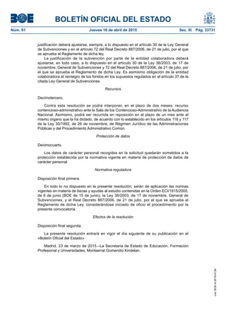 BOLETÍN OFICIAL DEL ESTADO
Núm. 91	 Jueves 16 de abril de 2015	 Sec. III. Pág. 33731
justificación deberá ajustarse, siempre, a lo dispuesto en el artículo 30 de la Ley General
de Subvenciones y en el artículo 72 del Real Decreto 887/2006, de 21 de julio, por el que
se aprueba el Reglamento de dicha ley.
La justificación de la subvención por parte de la entidad colaboradora deberá
ajustarse, en todo caso, a lo dispuesto en el artículo 30 de la Ley 38/2003, de 17 de
noviembre, General de Subvenciones y 72 del Real Decreto 887/2006, de 21 de julio, por
el que se aprueba el Reglamento de dicha Ley. Es asimismo obligación de la entidad
colaboradora el reintegro de los fondos en los supuestos regulados en el artículo 37 de la
citada Ley General de Subvenciones.
Recursos
Decimotercero.
Contra esta resolución se podrá interponer, en el plazo de dos meses, recurso
contencioso-administrativo ante la Sala de los Contencioso-Administrativo de la Audiencia
Nacional. Asimismo, podrá ser recurrida en reposición en el plazo de un mes ante el
mismo órgano que la ha dictado, de acuerdo con lo establecido en los artículos 116 y 117
de la Ley 30/1992, de 26 de noviembre, de Régimen Jurídico de las Administraciones
Públicas y del Procedimiento Administrativo Común.
Protección de datos
Decimocuarto.
Los datos de carácter personal recogidos en la solicitud quedarán sometidos a la
protección establecida por la normativa vigente en materia de protección de datos de
carácter personal.
Normativa reguladora
Disposición final primera.
En todo lo no dispuesto en la presente resolución, serán de aplicación las normas
vigentes en materia de becas y ayudas al estudio contenidas en la Orden ECI/1815/2005,
de 6 de junio (BOE de 15 de junio), la Ley 38/2003, de 17 de noviembre, General de
Subvenciones, y el Real Decreto 887/2006, de 21 de julio, por el que se aprueba el
Reglamento de dicha Ley, considerándose iniciado de oficio el procedimiento por la
presente convocatoria.
Efectos de la resolución
Disposición final segunda.
La presente resolución entrará en vigor el día siguiente de su publicación en el
«Boletín Oficial del Estado».
Madrid, 23 de marzo de 2015.–La Secretaria de Estado de Educación, Formación
Profesional y Universidades, Montserrat Gomendio Kindelan.
cve:BOE-A-2015-4134
 