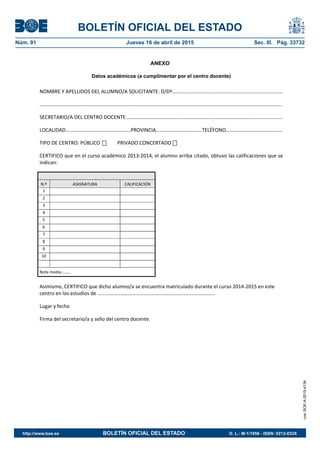 BOLETÍN OFICIAL DEL ESTADO
Núm. 91	 Jueves 16 de abril de 2015	 Sec. III. Pág. 33732
ANEXO
Datos académicos (a cumplimentar por el centro docente)
NOMBRE Y APELLIDOS DEL ALUMNO/A SOLICITANTE: D/Dª……………………………………………...........................…… 
............................................................................................................................................................................. 
SECRETARIO/A DEL CENTRO DOCENTE ………………………………………………………………………………………..................... 
LOCALIDAD……………………………………………PROVINCIA………………………………TELÉFONO……………………………………..
TIPO DE CENTRO: PÚBLICO            PRIVADO CONCERTADO             
CERTIFICO que en el curso académico 2013‐2014, el alumno arriba citado, obtuvo las calificaciones que se 
indican:
N.º  ASIGNATURA  CALIFICACIÓN 
1     
2     
3     
4     
5     
6     
7     
8     
9     
10     
Nota media:…….. 
Asimismo, CERTIFICO que dicho alumno/a se encuentra matriculado durante el curso 2014‐2015 en este 
centro en los estudios de ………………………………………………………………………………..  
Lugar y fecha 
Firma del secretario/a y sello del centro docente.  
cve:BOE-A-2015-4134
http://www.boe.es	 BOLETÍN OFICIAL DEL ESTADO	 D. L.: M-1/1958 - ISSN: 0212-033X
 