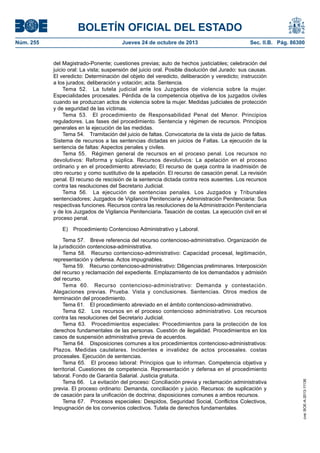 BOLETÍN OFICIAL DEL ESTADO
Jueves 24 de octubre de 2013	

Sec. II.B. Pág. 86300

del Magistrado-Ponente; cuestiones previas; auto de hechos justiciables; celebración del
juicio oral: La vista; suspensión del juicio oral. Posible disolución del Jurado: sus causas.
El veredicto: Determinación del objeto del veredicto, deliberación y veredicto; instrucción
a los jurados; deliberación y votación; acta. Sentencia.
Tema 52.  La tutela judicial ante los Juzgados de violencia sobre la mujer.
Especialidades procesales. Pérdida de la competencia objetiva de los juzgados civiles
cuando se produzcan actos de violencia sobre la mujer. Medidas judiciales de protección
y de seguridad de las víctimas.
Tema 53.  El procedimiento de Responsabilidad Penal del Menor. Principios
reguladores. Las fases del procedimiento. Sentencia y régimen de recursos. Principios
generales en la ejecución de las medidas.
Tema 54.  Tramitación del juicio de faltas. Convocatoria de la vista de juicio de faltas.
Sistema de recursos a las sentencias dictadas en juicios de Faltas. La ejecución de la
sentencia de faltas: Aspectos penales y civiles.
Tema 55.  Régimen general de recursos en el proceso penal. Los recursos no
devolutivos: Reforma y súplica. Recursos devolutivos: La apelación en el proceso
ordinario y en el procedimiento abreviado; El recurso de queja contra la inadmisión de
otro recurso y como sustitutivo de la apelación. El recurso de casación penal. La revisión
penal. El recurso de rescisión de la sentencia dictada contra reos ausentes. Los recursos
contra las resoluciones del Secretario Judicial.
Tema 56.  La ejecución de sentencias penales. Los Juzgados y Tribunales
sentenciadores; Juzgados de Vigilancia Penitenciaria y Administración Penitenciaria: Sus
respectivas funciones. Recursos contra las resoluciones de la Administración Penitenciaria
y de los Juzgados de Vigilancia Penitenciaria. Tasación de costas. La ejecución civil en el
proceso penal.
E)  Procedimiento Contencioso Administrativo y Laboral.
Tema 57.  Breve referencia del recurso contencioso-administrativo. Organización de
la jurisdicción contenciosa-administrativa.
Tema 58.  Recurso contencioso-administrativo: Capacidad procesal, legitimación,
representación y defensa. Actos impugnables.
Tema 59.  Recurso contencioso-administrativo: Diligencias preliminares. Interposición
del recurso y reclamación del expediente. Emplazamiento de los demandados y admisión
del recurso.
Tema 60.  Recurso contencioso-administrativo: Demanda y contestación.
Alegaciones previas. Prueba. Vista y conclusiones. Sentencias. Otros medios de
terminación del procedimiento.
Tema 61.  El procedimiento abreviado en el ámbito contencioso-administrativo.
Tema 62.  Los recursos en el proceso contencioso administrativo. Los recursos
contra las resoluciones del Secretario Judicial.
Tema 63.  Procedimientos especiales: Procedimientos para la protección de los
derechos fundamentales de las personas. Cuestión de ilegalidad. Procedimientos en los
casos de suspensión administrativa previa de acuerdos.
Tema 64.  Disposiciones comunes a los procedimientos contencioso-administrativos:
Plazos. Medidas cautelares. Incidentes e invalidez de actos procesales. costas
procesales. Ejecución de sentencias.
Tema 65.  El proceso laboral: Principios que lo informan. Competencia objetiva y
territorial. Cuestiones de competencia. Representación y defensa en el procedimiento
laboral. Fondo de Garantía Salarial. Justicia gratuita.
Tema 66.  La evitación del proceso: Conciliación previa y reclamación administrativa
previa. El proceso ordinario: Demanda, conciliación y juicio. Recursos: de suplicación y
de casación para la unificación de doctrina; disposiciones comunes a ambos recursos.
Tema 67.  Procesos especiales: Despidos, Seguridad Social, Conflictos Colectivos,
Impugnación de los convenios colectivos. Tutela de derechos fundamentales.

cve: BOE-A-2013-11136

Núm. 255	

 