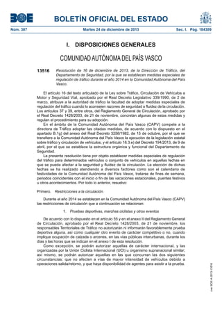 BOLETÍN OFICIAL DEL ESTADO
Núm. 307	

Martes 24 de diciembre de 2013	

Sec. I. Pág. 104309

I.  DISPOSICIONES GENERALES

COMUNIDAD AUTÓNOMA DEL PAÍS VASCO
13516

Resolución de 16 de diciembre de 2013, de la Dirección de Tráfico, del
Departamento de Seguridad, por la que se establecen medidas especiales de
regulación de tráfico durante el año 2014 en la Comunidad Autónoma del País
Vasco.

El artículo 16 del texto articulado de la Ley sobre Tráfico, Circulación de Vehículos a
Motor y Seguridad Vial, aprobado por el Real Decreto Legislativo 339/1990, de 2 de
marzo, atribuye a la autoridad de tráfico la facultad de adoptar medidas especiales de
regulación del tráfico cuando lo aconsejen razones de seguridad o fluidez de la circulación.
Los artículos 37 y 39, entre otros, del Reglamento General de Circulación, aprobado por
el Real Decreto 1428/2003, de 21 de noviembre, concretan algunas de estas medidas y
regulan el procedimiento para su adopción.
En el ámbito de la Comunidad Autónoma del País Vasco (CAPV) compete a la
directora de Tráfico adoptar las citadas medidas, de acuerdo con lo dispuesto en el
apartado B.1g) del anexo del Real Decreto 3256/1982, de 15 de octubre, por el que se
transfiere a la Comunidad Autónoma del País Vasco la ejecución de la legislación estatal
sobre tráfico y circulación de vehículos, y el artículo 16.3.e) del Decreto 194/2013, de 9 de
abril, por el que se establece la estructura orgánica y funcional del Departamento de
Seguridad.
La presente resolución tiene por objeto establecer medidas especiales de regulación
del tráfico para determinados vehículos o conjunto de vehículos en aquellas fechas en
que se pueda afectar a la seguridad y fluidez de la circulación. La elección de dichas
fechas se ha realizado atendiendo a diversos factores como son el calendario de
festividades de la Comunidad Autónoma del País Vasco, tratarse de fines de semana,
periodos coincidentes con el inicio o fin de las vacaciones estacionales, puentes festivos
u otros acontecimientos. Por todo lo anterior, resuelvo:
Primero.  Restricciones a la circulación.
Durante el año 2014 se establecen en la Comunidad Autónoma del País Vasco (CAPV)
las restricciones de circulación que a continuación se relacionan:

De acuerdo con lo dispuesto en el artículo 55 y en el anexo II del Reglamento General
de Circulación, aprobado por el Real Decreto 1428/2003, de 21 de noviembre, los
responsables Territoriales de Tráfico no autorizarán ni informarán favorablemente prueba
deportiva alguna, así como cualquier otro evento de carácter competitivo o no, cuando
implique ocupación de calzada o arcenes, en las vías públicas interurbanas, durante los
días y las horas que se indican en el anexo I de esta resolución.
Como excepción, se podrán autorizar aquellas de carácter internacional, y las
organizadas por la Unión Ciclista Internacional (UCI) u organismo supranacional similar;
así mismo, se podrán autorizar aquellas en las que concurran las dos siguientes
circunstancias: que no afecten a vías de mayor intensidad de vehículos debido a
operaciones salida/retorno, y que haya disponibilidad de agentes para asistir a la prueba.

cve: BOE-A-2013-13516

1.  Pruebas deportivas, marchas ciclistas y otros eventos

 