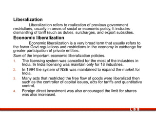 LBS
Liberalization
Liberalization refers to realization of previous government
restrictions, usually in areas of social or economic policy. It includes
dismantling of tariff (such as duties, surcharges, and export subsidies.
Economic liberalization
Economic liberalization is a very broad term that usually refers to
the fewer Govt regulations and restrictions in the economy in exchange for
greater participation of private entities.
Sum of the important economic liberalization policies.
1. The licensing system was cancelled for the most of the industries in
India. In India licensing was maintain only for 18 industries.
2. In 1994 the system of NSE was maintained to expand the market for
India.
3. Many acts that restricted the free flow of goods were liberalized then
such as the controller of capital issues, acts for tariffs and quantitative
control.
4. Foreign direct investment was also encouraged the limit for shares
was also increased.
 