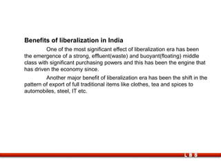 LBS
Benefits of liberalization in India
One of the most significant effect of liberalization era has been
the emergence of a strong, effluent(waste) and buoyant(floating) middle
class with significant purchasing powers and this has been the engine that
has driven the economy since.
Another major benefit of liberalization era has been the shift in the
pattern of export of full traditional items like clothes, tea and spices to
automobiles, steel, IT etc.
 