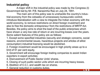 LBS
Industrial policy
A major shift in the industrial policy was made by the Congress (I)
Government led by Mr. P.B. Narasimha Rao on July 24, 1991.
The main aim of this policy was to unshackle the country's indus-
trial economy from the cobwebs of unnecessary bureaucratic control,
introduce liberalization with a view to integrate the Indian economy with the
world economy, to remove restrictions on direct foreign investment and
also to free the domestic entrepreneur from the restrictions of MRTP Act.
Besides, the policy aims to shed the load of the public enterprises which
have shown a very low rate of return or are incurring losses over the years.
Some salient features of this policy are as follows:
1. Except some specified industries (security and strategic concerns, social
reasons, environmental issues, hazardous projects and articles of elitist
consumption) industrial licensing would be abolished.
2. Foreign investment would be encouraged in high priority areas up to a
limit of 51 per cent equity.
3. Government will encourage foreign trading companies to assist Indian
exporters in export activities
4. Disinvestment of Public Sector Units' shares.
5. Closing of such public sector units which are incurring heavy losses.
6. Abolition of C.C.I, and wealth tax on shares.
7. General reduction in customs duties.
 