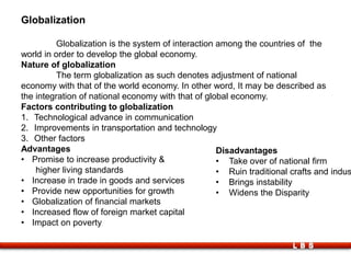 LBS
Globalization
Globalization is the system of interaction among the countries of the
world in order to develop the global economy.
Nature of globalization
The term globalization as such denotes adjustment of national
economy with that of the world economy. In other word, It may be described as
the integration of national economy with that of global economy.
Factors contributing to globalization
1. Technological advance in communication
2. Improvements in transportation and technology
3. Other factors
Advantages
• Promise to increase productivity &
higher living standards
• Increase in trade in goods and services
• Provide new opportunities for growth
• Globalization of financial markets
• Increased flow of foreign market capital
• Impact on poverty
Disadvantages
• Take over of national firm
• Ruin traditional crafts and indus
• Brings instability
• Widens the Disparity
 