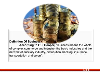 Definition Of Business
According to F.C. Hooper, “Business means the whole
of complex commerce and industry- the basic industries and the
network of ancillary industry, distribution, banking, insurance,
transportation and so on”.
LBS
 