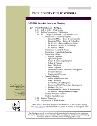 CECIL COUNTY PUBLIC SCHOOLS


                              2/22/2010 Board of Education Meeting

                                 2.0     Public Work Session – 5:30 p.m.
                                         2.01 Call to Order - Work Session
                                         2.02 Public Comments on FY11 Budget
                                         2.03 FY11 Budget Presentation - Education Services
                                                 • Instruction – Leadership/Support
                                                    - Principals Office – Basic & Supplemental
                                                    - Principals Office – Career & Technology
                                                    - Ed Services – Program Director Impact
                                                    - Ed Services – Career & Technology
                                                    - Ed Services – Media
                                                 • Instruction – Salaries & Wages
                                                 • Instruction – Materials & Supplies
                                                 • Instruction – Other
                                                    - Regular Programs
                                                    - Special Programs
                                                    - Career & Technology Program
                                                    - Gifted & Talented
                                                    - Early Childhood
                                                    - Media Programs
                                                    - Instructional Staff/Curriculum Development
                                                    - Guidance Services
                                                    - Psychological Services
                                                 • Special Education
                                                    - Public School Instruction
                                                    - Early Childhood
                                                    - Non-Public School Programs
 George Washington Carver                           - Instructional Staff/Curriculum Development
Education Leadership Center
           201 Booth Street                         - Guidance Services
          Elkton, MD 21921                          - Principals Office – Basic & Supplemental
       Phone:410-996-5400                           - Ed Services – Program Director Impact
              410-658-5577                       • Student Personnel Services
         Fax: 410-996-5454
                                                 • Student Health Services
                                         2.04 General Discussion
                                         2.05 Adjournment of Work Session

                                   At the Board’s discretion, the agenda may be revised on the day of the meeting.
                                  Visit www.ccps.org → School Board → Agendas & Minutes to view agenda items.


                                Our Mission: to provide an excellent pre-kindergarten through graduation learning experience
                              that enables ALL students to demonstrate the skills, knowledge, and attitudes required for lifelong
                                            learning and productive citizenship in an ever-changing global society.
 