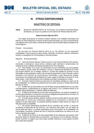 BOLETÍN OFICIAL DEL ESTADO
Núm. 27	

Viernes 31 de enero de 2014	

Sec. III. Pág. 6900

III.  OTRAS DISPOSICIONES

MINISTERIO DE DEFENSA
1012

Resolución 500/38014/2014, de 14 de enero, de la Jefatura de Estado Mayor
del Ejército, por la que se publica la convocatoria de Premios Ejército 2014.
Bases Premios Ejército 2014

Con objeto de propiciar la creación artística referida a las múltiples actividades del
Ejército de Tierra Español en el marco de las Fuerzas Armadas, así como el conocimiento
y divulgación de la vida militar, el General de Ejército Jefe de Estado Mayor del Ejército de
Tierra dispone:
Primera.  Convocatoria.
Se convocan los Premios Ejército 2014 en su «52 edición» en las siguientes
modalidades: Pintura general, pintura rápida, fotografía, miniaturas militares, enseñanza
escolar e investigación en humanidades y ciencias sociales.

2.1  Tema de Premios Ejército. Podrán concurrir a los Premios Ejército 2014 autores,
nacionales o extranjeros, cuyas obras y trabajos estén referidos o relacionados con
cualquiera de las múltiples actividades del Ejército de Tierra Español.
2.2  Para facilitar, en su caso, el conocimiento de sus actividades, los concursantes
que lo deseen, podrán visitar las Unidades, Centros u Organismos del Ejército de Tierra
que tengan relación con su trabajo, siempre y cuando sea posible de acuerdo con las
actividades de las Unidades a visitar y las normas de seguridad en vigor. Para ello, podrán
solicitarlo a las Oficinas de Comunicación Territoriales, cuyas direcciones pueden
encontrarse en la página web del Ejército de Tierra, según lo indicado en el punto 2.12 de
estas bases, o bien directamente a las Unidades que estén interesados en visitar.
2.3  El jurado estará formado por personas de acreditado prestigio en cada una de
las modalidades. En calidad de presidente de los jurados actuará un Oficial General del
Ejército de Tierra.
2.4  El fallo sólo se hará público una vez firmada el acta de deliberación por el jurado
correspondiente, publicándose en la página web (punto 2.12) y posteriormente en el
«Boletín Oficial del Estado» y «Boletín Oficial de Defensa».
2.5  El fallo de los premios se comunicará a los ganadores. Los autores recogerán el
premio personalmente o a través de una persona delegada expresamente por el autor, en
un acto oficial que se les anunciará previamente.
2.6  El jurado podrá declarar desierto cualquier premio cuando estime que las obras
presentadas no reúnen las condiciones exigidas en la convocatoria o carecen de la
calidad y el rigor adecuados, no pudiendo además declarar ningún premio ex aequo. El
fallo del jurado es inapelable.
2.7  No podrán presentarse familiares de los miembros del Jurado, ni personas
vinculadas al desarrollo de los Premios. Los miembros del jurado, una vez dejen de
formar parte del mismo, no podrán presentarse como concursante, en la modalidad a la
cual estaban vinculados, durante las tres (3) ediciones posteriores a la última en la que
fueron miembros del jurado.
2.8  El Ejército de Tierra no se hace responsable de los deterioros que puedan sufrir
las obras desde su entrega hasta su devolución. Los autores, si así lo estiman oportuno,
podrán suscribir un seguro que cubra estos posibles deterioros, cuyos gastos correrán
por cuenta del suscriptor.

cve: BOE-A-2014-1012

Segunda.  Normas generales.

 