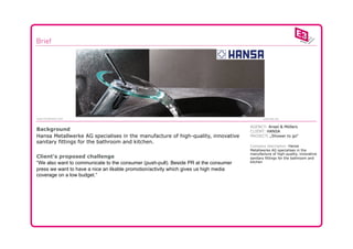 www.e3network.com                                                                             www.bbc.be


                                                                                       AGENCY: Ansel & Möllers
Background                                                                             CLIENT: HANSA
Hansa Metallwerke AG specialises in the manufacture of high-quality, innovative        PROJECT: „Shower to go“
sanitary fittings for the bathroom and kitchen.
                                                                                       Company description: Hansa
                                                                                       Metallwerke AG specialises in the
                                                                                       manufacture of high-quality, innovative
Client‘s proposed challenge                                                            sanitary fittings for the bathroom and
“We also want to communicate to the consumer (push-pull). Beside PR at the consumer    kitchen

press we want to have a nice an likable promotion/activity which gives us high media
coverage on a low budget.“
 