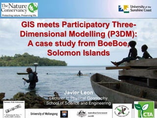 GIS meets Participatory Three-
Dimensional Modelling (P3DM):
A case study from BoeBoe,
Solomon Islands
Javier Leon
Lecturer in Physical Geography
School of Science and Engineering
 