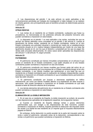 13
2. Las disposiciones del párrafo 1 de este artículo no serán aplicables a las
remuneraciones percibidas por trabajos de investigación si tales trabajos no se realizan
en interés general, sino principalmente para el beneficio privado de determinada persona
o personas.
Artículo 22
OTRAS RENTAS
1. Las rentas de un residente de un Estado contratante, cualquiera que fuese su
procedencia, no mencionadas en los anteriores artículos del presente Convenio sólo
pueden someterse a imposición en este Estado.
2. Lo dispuesto en el párrafo 1 no será aplicable a las rentas, excluidas las que se
deriven de bienes definidos como inmuebles en el párrafo 2 del artículo 6, cuando el
beneficiario de dichas rentas, residente de un Estado contratante, realice en el otro
Estado contratante una actividad industrial o comercial por medio de un establecimiento
permanente situado en él o realice trabajos independientes por medio de una base fija
igualmente situada en él, con los que el derecho o propiedad por los que se pagan las
rentas esté vinculado efectivamente. En estos casos serán aplicables las disposiciones
del artículo 7 o del artículo 14, según proceda.
Artículo 23
PATRIMONIO
1. El patrimonio constituido por bienes inmuebles comprendidos en el artículo 6 que
posea un residente de un Estado contratante y que estén situados en el otro Estado
contratante pueden someterse a imposición en ese otro Estado.
2. El patrimonio constituido por bienes muebles que formen parte del activo de un
establecimiento permanente que una empresa de un Estado contratante tengan el en otro
Estado contratante, o por bienes muebles que pertenezcan a una base fija que un
residente de un Estado contratante para la realización de trabajos independientes, puede
someterse a imposición en el Estado contratante en que el establecimiento permanente o
base fija estén situados.
3. El patrimonio constituido por buques o aeronaves explotados en tráfico
internacional, así como por bienes muebles afectos a la explotación de tales buques o
aeronaves, sólo puede someterse a imposición en el Estado contratante en que esté
situada la sede de dirección efectiva de la empresa.
4. Los demás elementos del patrimonio de un residente de un Estado contratante sólo
pueden someterse a imposición en este Estado.
Artículo 24
ELIMINACIÓN DE LA DOBLE IMPOSICIÓN
1. En el caso de un residente de España, la doble imposición se evitará, de acuerdo
con las disposiciones aplicables de la legislación española, de la siguiente manera:
a) Cuando un residente de España obtenga rentas o posea elementos
patrimoniales que, con arreglo a las disposiciones de este Convenio, puedan
someterse a imposición en Bolivia, España permitirá la deducción del impuesto sobre
las rentas o el capital de ese residente de un importe igual al impuesto efectivamente
pagado en Bolivia.
Sin embargo, dicha deducción no podrá exceder de la parte del impuesto sobre la
renta o sobre el patrimonio, calculado antes de la deducción, correspondiente a las
rentas o el patrimonio que pueden someterse a imposición en Bolivia.
 