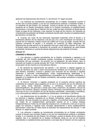 9
aplicarán las disposiciones del artículo 7 o del artículo 14, según proceda.
5. Los intereses se considerarán procedentes de un Estado contratante cuando el
deudor sea el propio Estado o una de sus subdivisiones políticas o entidades locales, o
un residente de ese Estado. Sin embargo, cuando el deudor de los intereses, sea o no
residente de un Estado contratante, tenga en un Estado contratante un establecimiento
permanente o una base fija en relación con los cuales se haya contraído la deuda que da
origen al pago de los intereses y que soporten la carga de los mismos, los intereses se
considerarán procedentes del Estado contratante donde estén situados el establecimiento
permanente o la base fija.
6. Cuando, por razón de las relaciones especiales existentes entre el deudor y el
beneficiario efectivo de los intereses o de las que uno y otro mantengan con terceros, el
importe de los intereses, habida cuenta del crédito por el que se pagan, exceda del que
hubieran convenido el deudor y el acreedor en ausencia de tales relaciones, las
disposiciones de este artículo no se aplicarán más que a este último importe. En tal caso,
el exceso podrá someterse a imposición de acuerdo con la legislación de cada Estado
contratante, teniendo en cuenta las demás disposiciones del presente Convenio.
Artículo 12
CÁNONES O REGALÍAS
1. Los cánones o regalías procedentes de un Estado contratante y pagados a un
residente del otro Estado contratante pueden someterse a imposición en el Estado
contratante del que procedan, de acuerdo con la legislación de este Estado, pero el
impuesto así exigido no puede exceder del 15 por 100 del importe bruto de las regalías si
el perceptor de las mismas es el beneficiario efectivo.
2. No obstante las disposiciones del párrafo 1, los cánones o regalías pagados en
virtud de derechos de autor y otras remuneraciones similares por la producción de una
obra literaria, dramática, musical o artística (con exclusión de los cánones o regalías
referentes a películas cinematográficas, cintas magnetoscópicas destinadas a la
televisión y discos o cintas magnetofónicas) procedentes de un Estado contratante y
pagados a un residente del otro Estado contratante, sólo pueden someterse a imposición
en este otro Estado.
3. El término “cánones” o regalías empleado en el presente artículo significa las
cantidades de cualquier clase pagadas por el uso o la concesión de uso de derechos de
autor sobre obras literarias, artísticas o científicas, incluidas las películas
cinematográficas y las películas o cintas para radio y televisión, de patentes, marcas de
fábrica o de comercio, dibujos o modelos, planos, fórmulas o procedimientos secretos, así
como por el uso o la concesión de uso de equipos industriales, comerciales o científicos,
y por informaciones relativas a experiencias industriales, comerciales o científicas.
4. Las disposiciones de los párrafos 1 y 2 no se aplican si el beneficiario efectivo de
los cánones o regalías, residente de un Estado contratante, realiza en el otro Estado
contratante, del que proceden los cánones o regalías, una actividad industrial o comercial
por medio de un establecimiento permanente situado en él o realiza trabajos
independientes por medio de una base fija situada en él, y el derecho o bien por el que se
pagan los cánones o regalías está vinculado efectivamente a dicho establecimiento
permanente o base fija. En tales casos se aplicarán las disposiciones del artículo 7 o del
artículo 14, según proceda.
5. Los cánones o regalías se considerarán procedentes de un Estado contratante
cuando el deudor sea el propio Estado o una de sus subdivisiones políticas o entidades
locales, o un residente de ese Estado. Sin embargo, cuando el deudor de los cánones o
regalías, sea o no residente de un Estado contratante, tenga en uno de los Estados
contratantes un establecimiento permanente o una base fija en relación con los cuales se
 