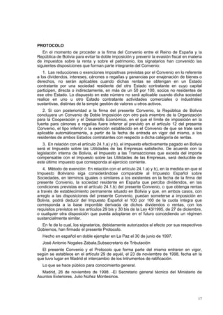 17
PROTOCOLO
En el momento de proceder a la firma del Convenio entre el Reino de España y la
República de Bolivia para evitar la doble imposición y prevenir la evasión fiscal en materia
de impuestos sobre la renta y sobre el patrimonio, los signatarios han convenido las
siguientes disposiciones que forman parte integrante del Convenio:
1. Las reducciones o exenciones impositivas previstas por el Convenio en lo referente
a los dividendos, intereses, cánones o regalías y ganancias por enajenación de bienes o
derechos, no serán aplicables cuando dichas rentas se obtengan en un Estado
contratante por una sociedad residente del otro Estado contratante en cuyo capital
participen, directa o indirectamente, en más de un 50 por 100, socios no residentes de
ese otro Estado. Lo dispuesto en este número no será aplicable cuando dicha sociedad
realice en uno u otro Estado contratante actividades comerciales o industriales
sustantivas, distintas de la simple gestión de valores u otros activos.
2. Si con posterioridad a la firma del presente Convenio, la República de Bolivia
concluyera un Convenio de Doble Imposición con otro país miembro de la Organización
para la Cooperación y el Desarrollo Económico, en el que el límite de imposición en la
fuente para cánones o regalías fuere inferior al previsto en el artículo 12 del presente
Convenio, el tipo inferior o la exención establecido en el Convenio de que se trate será
aplicable automáticamente, a partir de la fecha de entrada en vigor del mismo, a los
residentes de ambos Estados contratantes con respecto a dicha categoría de rentas.
3. En relación con el artículo 24.1.a) y b), el impuesto efectivamente pagado en Bolivia
será el Impuesto sobre las Utilidades de las Empresas satisfecho. De acuerdo con la
legislación interna de Bolivia, el Impuesto a las Transacciones que exceda del importe
compensable con el Impuesto sobre las Utilidades de las Empresas, será deducible de
este último impuesto que corresponda al ejercicio corriente.
4. Método de exención: En relación con el artículo 24.1.a) y b), en la medida en que el
Impuesto Boliviano siga considerándose comparable al Impuesto Español sobre
Sociedades, en términos iguales o similares a los existentes en la fecha de la firma del
presente Convenio, la sociedad residente en España que perciba dividendos, en las
condiciones previstas en el artículo 24.1.b) del presente Convenio, o que obtenga rentas
a través de establecimiento permanente situado en Bolivia y que, en ambos casos, con
arreglo a las disposiciones del presente Convenio, puedan someterse a imposición en
Bolivia, podrá deducir del Impuesto Español el 100 por 100 de la cuota íntegra que
corresponda a la base imponible derivada de dichos dividendos o rentas, con los
requisitos previstos en los artículos 29 bis y 30 bis de la Ley 43/1995, de 27 de diciembre,
o cualquier otra disposición que pueda adoptarse en el futuro concediendo un régimen
sustancialmente similar.
En fe de lo cual, los signatarios, debidamente autorizados al efecto por sus respectivos
Gobiernos, han firmado el presente Protocolo.
Hecho en español en doble ejemplar en La Paz el 30 de junio de 1997.
José Antonio Nogales Zabala,Subsecretario de Tributación
El presente Convenio y el Protocolo que forma parte del mismo entraron en vigor,
según se establece en el artículo 29 de aquél, el 23 de noviembre de 1998, fecha en la
que tuvo lugar en Madrid el intercambio de los Intrumentos de ratificación.
Lo que se hace público para conocimiento general.
Madrid, 26 de noviembre de 1998. -El Secretario general técnico del Ministerio de
Asuntos Exteriores, Julio Núñez Montesinos.
 