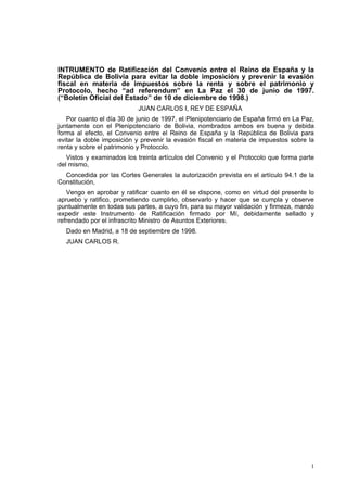 1
INTRUMENTO de Ratificación del Convenio entre el Reino de España y la
República de Bolivia para evitar la doble imposición y prevenir la evasión
fiscal en materia de impuestos sobre la renta y sobre el patrimonio y
Protocolo, hecho “ad referendum” en La Paz el 30 de junio de 1997.
(“Boletín Oficial del Estado” de 10 de diciembre de 1998.)
JUAN CARLOS I, REY DE ESPAÑA
Por cuanto el día 30 de junio de 1997, el Plenipotenciario de España firmó en La Paz,
juntamente con el Plenipotenciario de Bolivia, nombrados ambos en buena y debida
forma al efecto, el Convenio entre el Reino de España y la República de Bolivia para
evitar la doble imposición y prevenir la evasión fiscal en materia de impuestos sobre la
renta y sobre el patrimonio y Protocolo.
Vistos y examinados los treinta artículos del Convenio y el Protocolo que forma parte
del mismo,
Concedida por las Cortes Generales la autorización prevista en el artículo 94.1 de la
Constitución,
Vengo en aprobar y ratificar cuanto en él se dispone, como en virtud del presente lo
apruebo y ratifico, prometiendo cumplirlo, observarlo y hacer que se cumpla y observe
puntualmente en todas sus partes, a cuyo fin, para su mayor validación y firmeza, mando
expedir este Instrumento de Ratificación firmado por Mí, debidamente sellado y
refrendado por el infrascrito Ministro de Asuntos Exteriores.
Dado en Madrid, a 18 de septiembre de 1998.
JUAN CARLOS R.
 