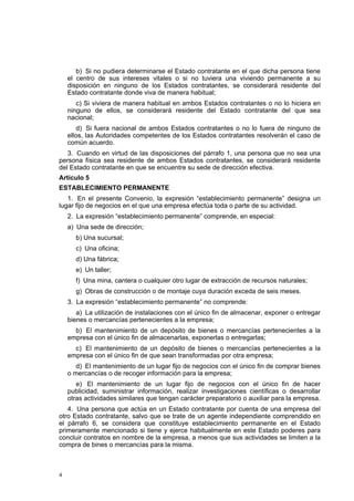 4
b) Si no pudiera determinarse el Estado contratante en el que dicha persona tiene
el centro de sus intereses vitales o si no tuviera una viviendo permanente a su
disposición en ninguno de los Estados contratantes, se considerará residente del
Estado contratante donde viva de manera habitual;
c) Si viviera de manera habitual en ambos Estados contratantes o no lo hiciera en
ninguno de ellos, se considerará residente del Estado contratante del que sea
nacional;
d) Si fuera nacional de ambos Estados contratantes o no lo fuera de ninguno de
ellos, las Autoridades competentes de los Estados contratantes resolverán el caso de
común acuerdo.
3. Cuando en virtud de las disposiciones del párrafo 1, una persona que no sea una
persona física sea residente de ambos Estados contratantes, se considerará residente
del Estado contratante en que se encuentre su sede de dirección efectiva.
Artículo 5
ESTABLECIMIENTO PERMANENTE
1. En el presente Convenio, la expresión “establecimiento permanente” designa un
lugar fijo de negocios en el que una empresa efectúa toda o parte de su actividad.
2. La expresión “establecimiento permanente” comprende, en especial:
a) Una sede de dirección;
b) Una sucursal;
c) Una oficina;
d) Una fábrica;
e) Un taller;
f) Una mina, cantera o cualquier otro lugar de extracción de recursos naturales;
g) Obras de construcción o de montaje cuya duración exceda de seis meses.
3. La expresión “establecimiento permanente” no comprende:
a) La utilización de instalaciones con el único fin de almacenar, exponer o entregar
bienes o mercancías pertenecientes a la empresa;
b) El mantenimiento de un depósito de bienes o mercancías pertenecientes a la
empresa con el único fin de almacenarlas, exponerlas o entregarlas;
c) El mantenimiento de un depósito de bienes o mercancías pertenecientes a la
empresa con el único fin de que sean transformadas por otra empresa;
d) El mantenimiento de un lugar fijo de negocios con el único fin de comprar bienes
o mercancías o de recoger información para la empresa;
e) El mantenimiento de un lugar fijo de negocios con el único fin de hacer
publicidad, suministrar información, realizar investigaciones científicas o desarrollar
otras actividades similares que tengan carácter preparatorio o auxiliar para la empresa.
4. Una persona que actúa en un Estado contratante por cuenta de una empresa del
otro Estado contratante, salvo que se trate de un agente independiente comprendido en
el párrafo 6, se considera que constituye establecimiento permanente en el Estado
primeramente mencionado si tiene y ejerce habitualmente en este Estado poderes para
concluir contratos en nombre de la empresa, a menos que sus actividades se limiten a la
compra de bines o mercancías para la misma.
 