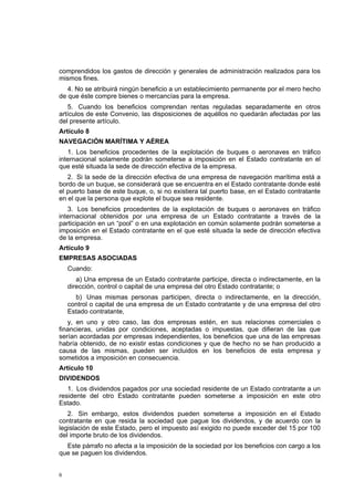 6
comprendidos los gastos de dirección y generales de administración realizados para los
mismos fines.
4. No se atribuirá ningún beneficio a un establecimiento permanente por el mero hecho
de que éste compre bienes o mercancías para la empresa.
5. Cuando los beneficios comprendan rentas reguladas separadamente en otros
artículos de este Convenio, las disposiciones de aquéllos no quedarán afectadas por las
del presente artículo.
Artículo 8
NAVEGACIÓN MARÍTIMA Y AÉREA
1. Los beneficios procedentes de la explotación de buques o aeronaves en tráfico
internacional solamente podrán someterse a imposición en el Estado contratante en el
que esté situada la sede de dirección efectiva de la empresa.
2. Si la sede de la dirección efectiva de una empresa de navegación marítima está a
bordo de un buque, se considerará que se encuentra en el Estado contratante donde esté
el puerto base de este buque, o, si no existiera tal puerto base, en el Estado contratante
en el que la persona que explote el buque sea residente.
3. Los beneficios procedentes de la explotación de buques o aeronaves en tráfico
internacional obtenidos por una empresa de un Estado contratante a través de la
participación en un “pool” o en una explotación en común solamente podrán someterse a
imposición en el Estado contratante en el que esté situada la sede de dirección efectiva
de la empresa.
Artículo 9
EMPRESAS ASOCIADAS
Cuando:
a) Una empresa de un Estado contratante participe, directa o indirectamente, en la
dirección, control o capital de una empresa del otro Estado contratante; o
b) Unas mismas personas participen, directa o indirectamente, en la dirección,
control o capital de una empresa de un Estado contratante y de una empresa del otro
Estado contratante,
y, en uno y otro caso, las dos empresas estén, en sus relaciones comerciales o
financieras, unidas por condiciones, aceptadas o impuestas, que difieran de las que
serían acordadas por empresas independientes, los beneficios que una de las empresas
habría obtenido, de no existir estas condiciones y que de hecho no se han producido a
causa de las mismas, pueden ser incluidos en los beneficios de esta empresa y
sometidos a imposición en consecuencia.
Artículo 10
DIVIDENDOS
1. Los dividendos pagados por una sociedad residente de un Estado contratante a un
residente del otro Estado contratante pueden someterse a imposición en este otro
Estado.
2. Sin embargo, estos dividendos pueden someterse a imposición en el Estado
contratante en que resida la sociedad que pague los dividendos, y de acuerdo con la
legislación de este Estado, pero el impuesto así exigido no puede exceder del 15 por 100
del importe bruto de los dividendos.
Este párrafo no afecta a la imposición de la sociedad por los beneficios con cargo a los
que se paguen los dividendos.
 