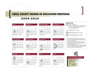 CECIL COUNTY BOARD OF EDUCATION MEETINGS
                        2009-2010
                                                                                                                    Calendar Guide
JULY                        AUGUST                       SEPTEMBER                    OCTOBER                             Business Meeting
S   M T     W T     F   S   S   M T     W T     F   S    S    M T     W T     F   S   S    M T     W T     F   S          4:30 p.m. Executive Session (closed to the public)
                                                                                                                          6:00 p.m. Informal Discussion Session
            1   2   3   4                           1             1   2   3   4   5                    1   2   3          6:45 p.m. Formal Session
5   6   7   8   9   10 11   2   3   4   5   6   7   8    6    7   8   9   10 11 12    4    5   6   7   8   9   10
                                                                                                                          Work Session - 5:30 p.m.
12 13 14 15 16 17 18        9   10 11 12 13 14 15        13 14 15 16 17 18 19         11 12 13 14 15 16 17
19 20 21 22 23 24 25        16 17 18 19 20 21 22         20 21 22 23 24 25 26         18 19 20 21 22 23 24                Budget Work Session - 5:30 p.m.
26 27 28 29 30 31           23 24 25 26 27 28 29         27 28 29 30                  25 26 27 28 29 30 31
                                                                                                                          FY11 Budget Hearing - 6:30 p.m.
                            30 31

                                                                                                                    • Meeting dates and times may be changed by a
NOVEMBER                    DECEMBER                     JANUARY                      FEBRUARY                        majority of the Board and the Board may meet at
S   M T     W T     F   S   S   M T     W T     F   S    S    M T     W T     F   S   S    M T     W T     F   S      other times as needed.
                                                                                                                    • A portion or all of a meeting may be closed to
1   2   3   4   5   6   7           1   2   3   4   5                         1   2        1   2   3   4   5   6      allow the Board to discuss matters permitted in
8   9   10 11 12 13 14      6   7   8   9   10 11 12     3    4   5   6   7   8   9   7    8   9   10 11 12 13        the Open Meetings Law.
                                                                                                                    • Anyone needing special accommodations should
15 16 17 18 19 20 21        13 14 15 16 17 18 19         10 11 12 13 14 15 16         14 15 16 17 18 19 20            notify the ADA Coordinator at 410-996-5555 at
22 23 24 25 26 27 28        20 21 22 23 24 25 26         17 18 19 20 21 22 23         21 22 23 24 25 26 27            least one week prior to the meeting date.

29 30                       27 28 29 30 31               24 25 26 27 28 29 30         28
                                                         31


MARCH                       APRIL                        MAY                          JUNE
S   M T     W T     F   S   S   M T     W T     F   S    S    M T     W T     F   S   S    M T     W T     F   S
    1   2   3   4   5   6                   1   2   3                             1            1   2   3   4   5           CECIL COUNTY PUBLIC SCHOOLS
7   8   9   10 11 12 13     4   5   6   7   8   9   10   2    3   4   5   6   7   8   6    7   8   9   10 11 12            George Washington Carver
                                                                                                                           Education Leadership Center
14 15 16 17 18 19 20        11 12 13 14 15 16 17         9    10 11 12 13 14 15       13 14 15 16 17 18 19                 201 Booth Street
                                                                                                                           Elkton, MD 21921
21 22 23 24 25 26 27        18 19 20 21 22 23 24         16 17 18 19 20 21 22         20 21 22 23 24 25 26
                                                                                                                           Phone: 410-996-5400
28 29 30 31                 25 26 27 28 29 30            23 24 25 26 27 28 29         27 28 29 30                                 410-658-5577
                                                         30 31                                                             Fax: 410-996-5454
 