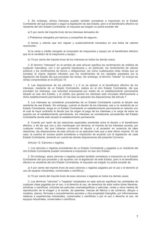 2. Sin embargo, dichos intereses pueden también someterse a imposición en el Estado
Contratante del que procedan y según la legislación de ese Estado, pero si el beneficiario efectivo es
residente del otro Estado Contratante, el impuesto así exigido no podrá exceder del:
a) 5 por ciento del importe bruto de los intereses derivados de:
i) Préstamos otorgados por bancos y compañías de seguros ;
ii) bonos y valores que son regular y sustancialmente transados en una bolsa de valores
reconocida ;
iii) la venta a crédito otorgado al comprador de maquinaria y equipo por el beneficiario efectivo
que es el vendedor de la maquinaria y equipo ;
b) 15 por ciento del importe bruto de los intereses en todos los demás casos.
3. El término "intereses" en el sentido de este artículo significa los rendimientos de créditos de
cualquier naturaleza, con o sin garantía hipotecaria y, en particular, los rendimientos de valores
públicos y los rendimientos de bonos u obligaciones, así como cualesquiera otras rentas que se
sometan al mismo régimen tributario que los rendimientos de los capitales prestados por la
legislación del Estado del que procedan las rentas. Sin embargo, el término "interés" no incluye las
rentas comprendidas en el artículo 10.
4. Las disposiciones de los párrafos 1 y 2 no se aplican si el beneficiario efectivo de los
intereses, residente de un Estado Contratante, realiza en el otro Estado Contratante, del que
proceden los intereses, una actividad empresarial por medio de un establecimiento permanente
situado en ese otro Estado, y el crédito que genera los intereses está vinculado efectivamente a
dicho establecimiento permanente. En tal caso se aplicarán las disposiciones del artículo 7.
5. Los intereses se consideran procedentes de un Estado Contratante cuando el deudor sea
residente de ese Estado. Sin embargo, cuando el deudor de los intereses, sea o no residente de un
Estado Contratante, tenga en un Estado Contratante un establecimiento permanente en relación con
el cual se haya contraído la deuda que da origen al pago de los intereses y la carga de estos se
soporta por el establecimiento permanente, los intereses se considerarán procedentes del Estado
Contratante donde esté situado el establecimiento permanente.
6. Cuando por razón de las relaciones especiales existentes entre el deudor y el beneficiario
efectivo, o de las que uno y otro mantengan con terceros, el importe de los intereses exceda, por
cualquier motivo, del que hubieran convenido el deudor y el acreedor en ausencia de tales
relaciones, las disposiciones de este artículo no se aplicarán más que a este último importe. En tal
caso, la cuantía en exceso podrá someterse a imposición de acuerdo con la legislación de cada
Estado Contratante, teniendo en cuenta las demás disposiciones del presente Convenio.
Artículo 12. Cánones o regalías.
1. Los cánones o regalías procedentes de un Estado Contratante y pagadas a un residente del
otro Estado Contratante pueden someterse a imposición en ese otro Estado.
2. Sin embargo, estos cánones o regalías pueden también someterse a imposición en el Estado
Contratante del que procedan y de acuerdo con la legislación de este Estado, pero si el beneficiario
efectivo es residente del otro Estado Contratante, el impuesto así exigido no podrá exceder de:
a) 5 por ciento del importe bruto de esos cánones o regalías pagados por el uso o el derecho al
uso de equipos industriales, comerciales o científicos ;
b) 10 por ciento del importe bruto de esos cánones o regalías en todos los demás casos.
3. Los términos "cánones" o "regalías" empleados en este artículo significan las cantidades de
cualquier clase pagadas por el uso, o el derecho al uso, de derechos de autor sobre obras literarias,
artísticas o científicas, incluidas las películas cinematográficas o películas, cintas y otros medios de
reproducción de la imagen y el sonido, de patentes, marcas de fábrica o de comercio, dibujos o
modelos, planos, fórmulas o procedimientos secretos u otra propiedad intangible, por informaciones
relativas a experiencias industriales, comerciales o científicas o por el uso o derecho al uso, de
equipos industriales, comerciales o científicos.
7
 