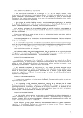 Artículo 14. Rentas del trabajo dependiente.
1. Sin perjuicio de lo dispuesto en los artículos 15, 17 y 18, los sueldos, salarios y otras
remuneraciones obtenidas por un residente de un Estado Contratante por razón de un empleo sólo
pueden someterse a imposición en ese Estado a no ser que el empleo se ejerza en el otro Estado
Contratante. Si el empleo se ejerce de esa forma, las remuneraciones derivadas del mismo pueden
someterse a imposición en ese otro Estado.
2. No obstante las disposiciones del párrafo 1, las remuneraciones obtenidas por un residente
de un Estado Contratante por razón de un empleo ejercido en el otro Estado Contratante sólo
pueden someterse a imposición en el Estado mencionado en primer lugar si:
a) El perceptor permanece en el otro Estado durante un período o períodos cuya duración no
exceda en conjunto de 183 días en cualquier período de doce meses que comience o termine en el
año fiscal considerado, y
b) las remuneraciones se pagan por una persona en calidad de empleador que no sea residente
del otro Estado, o en su nombre, y
c) las remuneraciones no se soportan por un establecimiento permanente que dicho empleador
tenga en el otro Estado.
3. No obstante las disposiciones precedentes de este artículo, las remuneraciones obtenidas por
razón de un empleo ejercido a bordo de un buque o aeronave explotado en tráfico internacional por
una empresa de un Estado Contratante pueden someterse a imposición en ese Estado.
Artículo 15. Participaciones de Consejeros.
Las participaciones y otras retribuciones similares que un residente de un Estado Contratante
obtenga como miembro de un Consejo de Administración o Directorio de una sociedad residente del
otro Estado Contratante pueden someterse a imposición en ese otro Estado.
Artículo 16. Artistas y deportistas.
1. No obstante lo dispuesto en los artículos 7 y 14, las rentas que un residente de un Estado
Contratante obtenga del ejercicio de sus actividades personales en el otro Estado Contratante en
calidad de artista del espectáculo, tal como de teatro, cine, radio o televisión, o músico, o como
deportista, pueden someterse a imposición en ese otro Estado.
2. No obstante lo dispuesto en los artículos 7 y 14, cuando las rentas derivadas de las
actividades personales de los artistas del espectáculo o los deportistas, en esa calidad, no las
perciba el propio artista del espectáculo o deportista sino un tercero, dichas rentas pueden
someterse a imposición en el Estado Contratante en que se realicen las actividades del artista del
espectáculo o el deportista.
Artículo 17. Pensiones y alimentos.
1. Las pensiones pagadas a un residente del otro Estado Contratante sólo pueden someterse a
imposición en ese Estado.
2. Los alimentos y otras pensiones alimenticias pagadas a un residente de un Estado
Contratante sólo serán sometidas a imposición en ese Estado. Sin embargo, los alimentos y otras
pensiones alimenticias pagadas por un residente de un Estado Contratante a un residente del otro
Estado Contratante, si no son deducibles para quien efectúa el pago, no serán sometidas a
imposición en el Estado Contratante del perceptor de la renta.
Artículo 18. Funciones públicas.
1. a) Los sueldos, salarios y otras remuneraciones, excluidas las pensiones, pagadas por un
Estado Contratante o por una de sus subdivisiones políticas o entidades locales a una persona
natural o física por razón de servicios prestados a ese Estado o a esa subdivisión o entidad, sólo
pueden someterse a imposición en ese Estado.
b) Sin embargo, dichos sueldos, salarios y otras remuneraciones sólo pueden someterse a
imposición en el otro Estado Contratante si los servicios se prestan en ese Estado y la persona
natural o física es un residente de ese Estado que:
9
 
