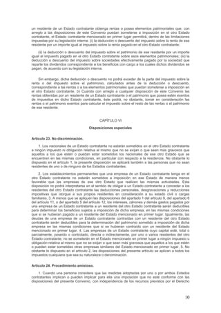 un residente de un Estado contratante obtenga rentas o posea elementos patrimoniales que, con
arreglo a las disposiciones de este Convenio puedan someterse a imposición en el otro Estado
contratante, el Estado contratante mencionado en primer lugar permitirá, dentro de las limitaciones
impuestas por su legislación interna: (i) la deducción o descuento del impuesto sobre la renta de ese
residente por un importe igual al impuesto sobre la renta pagado en el otro Estado contratante;
(ii) la deducción o descuento del impuesto sobre el patrimonio de ese residente por un importe
igual al impuesto pagado en el otro Estado contratante sobre esos elementos patrimoniales; (iii) la
deducción o descuento del impuesto sobre sociedades efectivamente pagado por la sociedad que
reparte los dividendos correspondiente a los beneficios con cargo a los cuales dichos dividendos se
pagan, de acuerdo con su legislación interna.
Sin embargo, dicha deducción o descuento no podrá exceder de la parte del impuesto sobre la
renta o del impuesto sobre el patrimonio, calculados antes de la deducción o descuento,
correspondiente a las rentas o a los elementos patrimoniales que puedan someterse a imposición en
el otro Estado contratante. b) Cuando con arreglo a cualquier disposición de este Convenio las
rentas obtenidas por un residente de un Estado contratante o el patrimonio que posea estén exentos
de impuestos en dicho Estado contratante, éste podrá, no obstante, tomar en consideración las
rentas o el patrimonio exentos para calcular el impuesto sobre el resto de las rentas o el patrimonio
de ese residente.
CAPÍTULO VI
Disposiciones especiales
Artículo 23. No discriminación.
1. Los nacionales de un Estado contratante no estarán sometidos en el otro Estado contratante
a ningún impuesto ni obligación relativa al mismo que no se exijan o que sean más gravosos que
aquellos a los que estén o puedan estar sometidos los nacionales de ese otro Estado que se
encuentren en las mismas condiciones, en particular con respecto a la residencia. No obstante lo
dispuesto en el artículo 1, la presente disposición se aplicará también a las personas que no sean
residentes de uno o de ninguno de los Estados contratantes.
2. Los establecimientos permanentes que una empresa de un Estado contratante tenga en el
otro Estado contratante no estarán sometidos a imposición en ese Estado de manera menos
favorable que las empresas de ese otro Estado que realicen las mismas actividades. Esta
disposición no podrá interpretarse en el sentido de obligar a un Estado contratante a conceder a los
residentes del otro Estado contratante las deducciones personales, desgravaciones y reducciones
impositivas que otorgue a sus propios residentes en consideración a su estado civil o cargas
familiares. 3. A menos que se apliquen las disposiciones del apartado 1 del artículo 9, del apartado 6
del artículo 11, o del apartado 5 del artículo 12, los intereses, cánones y demás gastos pagados por
una empresa de un Estado contratante a un residente del otro Estado contratante serán deducibles
para determinar los beneficios sujetos a imposición de dicha empresa, en las mismas condiciones
que si se hubieran pagado a un residente del Estado mencionado en primer lugar. Igualmente, las
deudas de una empresa de un Estado contratante contraídas con un residente del otro Estado
contratante serán deducibles para la determinación del patrimonio sometido a imposición de dicha
empresa en las mismas condiciones que si se hubieran contraído con un residente del Estado
mencionado en primer lugar. 4. Las empresas de un Estado contratante cuyo capital esté, total o
parcialmente, poseído o controlado, directa o indirectamente, por uno o varios residentes del otro
Estado contratante, no se someterán en el Estado mencionado en primer lugar a ningún impuesto u
obligación relativa al mismo que no se exijan o que sean más gravosos que aquellos a los que estén
o puedan estar sometidas otras empresas similares del Estado mencionado en primer lugar. 5. No
obstante lo dispuesto en el artículo 2, las disposiciones del presente artículo se aplican a todos los
impuestos cualquiera que sea su naturaleza o denominación.
Artículo 24. Procedimiento amistoso.
1. Cuando una persona considere que las medidas adoptadas por uno o por ambos Estados
contratantes implican o pueden implicar para ella una imposición que no esté conforme con las
disposiciones del presente Convenio, con independencia de los recursos previstos por el Derecho
10
 